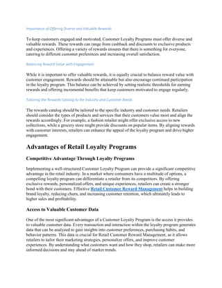 Importance of Offering Diverse and Valuable Rewards
To keep customers engaged and motivated, Customer Loyalty Programs must offer diverse and
valuable rewards. These rewards can range from cashback and discounts to exclusive products
and experiences. Offering a variety of rewards ensures that there is something for everyone,
catering to different customer preferences and increasing overall satisfaction.
Balancing Reward Value with Engagement
While it is important to offer valuable rewards, it is equally crucial to balance reward value with
customer engagement. Rewards should be attainable but also encourage continued participation
in the loyalty program. This balance can be achieved by setting realistic thresholds for earning
rewards and offering incremental benefits that keep customers motivated to engage regularly.
Tailoring the Rewards Catalog to the Industry and Customer Needs
The rewards catalog should be tailored to the specific industry and customer needs. Retailers
should consider the types of products and services that their customers value most and align the
rewards accordingly. For example, a fashion retailer might offer exclusive access to new
collections, while a grocery store might provide discounts on popular items. By aligning rewards
with customer interests, retailers can enhance the appeal of the loyalty program and drive higher
engagement.
Advantages of Retail Loyalty Programs
Competitive Advantage Through Loyalty Programs
Implementing a well-structured Customer Loyalty Program can provide a significant competitive
advantage in the retail industry. In a market where consumers have a multitude of options, a
compelling loyalty program can differentiate a retailer from its competitors. By offering
exclusive rewards, personalized offers, and unique experiences, retailers can create a stronger
bond with their customers. Effective Retail Customer Reward Management helps in building
brand loyalty, reducing churn, and increasing customer retention, which ultimately leads to
higher sales and profitability.
Access to Valuable Customer Data
One of the most significant advantages of a Customer Loyalty Program is the access it provides
to valuable customer data. Every transaction and interaction within the loyalty program generates
data that can be analyzed to gain insights into customer preferences, purchasing habits, and
behavior patterns. This data is crucial for Retail Customer Reward Management, as it allows
retailers to tailor their marketing strategies, personalize offers, and improve customer
experiences. By understanding what customers want and how they shop, retailers can make more
informed decisions and stay ahead of market trends.
 