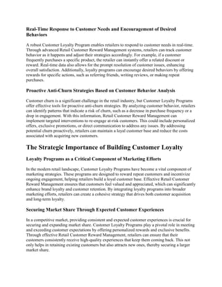 Real-Time Response to Customer Needs and Encouragement of Desired
Behaviors
A robust Customer Loyalty Program enables retailers to respond to customer needs in real-time.
Through advanced Retail Customer Reward Management systems, retailers can track customer
behavior as it happens and adjust their strategies accordingly. For example, if a customer
frequently purchases a specific product, the retailer can instantly offer a related discount or
reward. Real-time data also allows for the prompt resolution of customer issues, enhancing
overall satisfaction. Additionally, loyalty programs can encourage desired behaviors by offering
rewards for specific actions, such as referring friends, writing reviews, or making repeat
purchases.
Proactive Anti-Churn Strategies Based on Customer Behavior Analysis
Customer churn is a significant challenge in the retail industry, but Customer Loyalty Programs
offer effective tools for proactive anti-churn strategies. By analyzing customer behavior, retailers
can identify patterns that indicate a risk of churn, such as a decrease in purchase frequency or a
drop in engagement. With this information, Retail Customer Reward Management can
implement targeted interventions to re-engage at-risk customers. This could include personalized
offers, exclusive promotions, or direct communication to address any issues. By addressing
potential churn proactively, retailers can maintain a loyal customer base and reduce the costs
associated with acquiring new customers.
The Strategic Importance of Building Customer Loyalty
Loyalty Programs as a Critical Component of Marketing Efforts
In the modern retail landscape, Customer Loyalty Programs have become a vital component of
marketing strategies. These programs are designed to reward repeat customers and incentivize
ongoing engagement, helping retailers build a loyal customer base. Effective Retail Customer
Reward Management ensures that customers feel valued and appreciated, which can significantly
enhance brand loyalty and customer retention. By integrating loyalty programs into broader
marketing efforts, retailers can create a cohesive strategy that drives both customer acquisition
and long-term loyalty.
Securing Market Share Through Expected Customer Experiences
In a competitive market, providing consistent and expected customer experiences is crucial for
securing and expanding market share. Customer Loyalty Programs play a pivotal role in meeting
and exceeding customer expectations by offering personalized rewards and exclusive benefits.
Through effective Retail Customer Reward Management, retailers can ensure that their
customers consistently receive high-quality experiences that keep them coming back. This not
only helps in retaining existing customers but also attracts new ones, thereby securing a larger
market share.
 