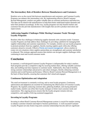 The Intermediary Role of Retailers Between Manufacturers and Customers
Retailers serve as the crucial link between manufacturers and customers, and Customer Loyalty
Programs can enhance this intermediary role. By implementing effective Retail Customer
Reward Management, retailers can gather valuable data on customer preferences and behaviors.
This data can be shared with manufacturers to help them better understand market demands and
tailor their products accordingly. In this way, loyalty programs not only benefit retailers and
customers but also provide manufacturers with insights that can drive product innovation and
improvement.
Addressing Supplier Challenges While Meeting Consumer Needs Through
Loyalty Programs
Retailers often face challenges in balancing supplier demands with consumer needs. Customer
Loyalty Programs can help address these challenges by providing a platform for managing both
supplier relationships and customer expectations. For example, retailers can use loyalty programs
to promote products from key suppliers, thereby meeting supplier goals while also offering
customers attractive rewards. Effective Points and reward management allows retailers to
create win-win situations where supplier partnerships are strengthened, and customer satisfaction
is enhanced. This strategic approach ensures that retailers can navigate supplier challenges while
continuing to meet and exceed consumer needs.
Conclusion
In summary, a well-designed Customer Loyalty Program is indispensable for today's retailers.
Such programs provide a competitive edge by securing market share, offering valuable customer
data, and enabling real-time responses to customer needs. Additionally, they help in building
strong customer relationships and proactive anti-churn strategies, thereby enhancing customer
retention and overall business performance. Effective Retail Customer Reward Management is at
the heart of these benefits, ensuring that customers feel valued and engaged.
Continuous Optimization and Adaptation
The retail environment is constantly evolving, and so must loyalty programs. Continuous
optimization and adaptation are essential for maintaining the effectiveness of Customer Loyalty
Programs. By regularly analyzing customer data, gathering feedback, and staying attuned to
market trends, retailers can refine their loyalty strategies to better meet customer needs and
expectations. This ongoing process ensures that the loyalty program remains relevant,
competitive, and capable of driving sustained engagement.
Investing in Loyalty Programs
Investing in robust Retail Customer Reward Management systems is crucial for retailers aiming
to enhance customer retention and improve business performance. A well-executed Customer
Loyalty Program not only fosters long-term customer relationships but also delivers significant
 