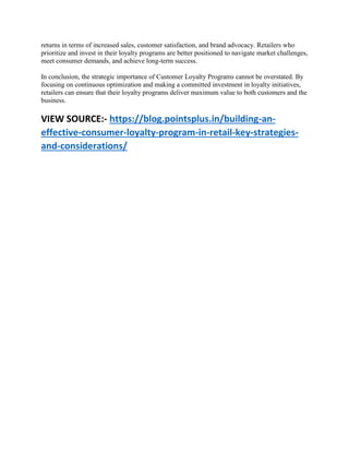 returns in terms of increased sales, customer satisfaction, and brand advocacy. Retailers who
prioritize and invest in their loyalty programs are better positioned to navigate market challenges,
meet consumer demands, and achieve long-term success.
In conclusion, the strategic importance of Customer Loyalty Programs cannot be overstated. By
focusing on continuous optimization and making a committed investment in loyalty initiatives,
retailers can ensure that their loyalty programs deliver maximum value to both customers and the
business.
VIEW SOURCE:- https://blog.pointsplus.in/building-an-
effective-consumer-loyalty-program-in-retail-key-strategies-
and-considerations/
 