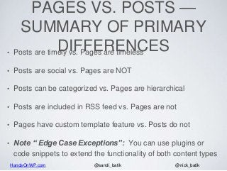 HandsOnWP.com @nick_batik@sandi_batik
PAGES VS. POSTS —
SUMMARY OF PRIMARY
DIFFERENCES• Posts are timely vs. Pages are timeless
• Posts are social vs. Pages are NOT
• Posts can be categorized vs. Pages are hierarchical
• Posts are included in RSS feed vs. Pages are not
• Pages have custom template feature vs. Posts do not
• Note “ Edge Case Exceptions”: You can use plugins or
code snippets to extend the functionality of both content types
 