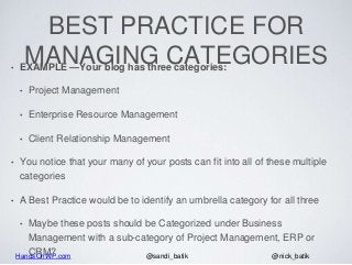 HandsOnWP.com @nick_batik@sandi_batik
BEST PRACTICE FOR
MANAGING CATEGORIES• EXAMPLE —Your blog has three categories:
• Project Management
• Enterprise Resource Management
• Client Relationship Management
• You notice that your many of your posts can fit into all of these multiple
categories
• A Best Practice would be to identify an umbrella category for all three
• Maybe these posts should be Categorized under Business
Management with a sub-category of Project Management, ERP or
CRM?
 