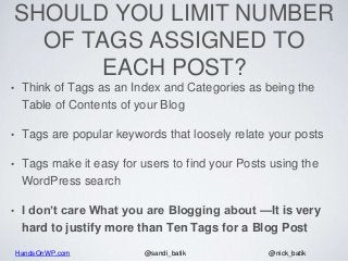 HandsOnWP.com @nick_batik@sandi_batik
SHOULD YOU LIMIT NUMBER
OF TAGS ASSIGNED TO
EACH POST?
• Think of Tags as an Index and Categories as being the
Table of Contents of your Blog
• Tags are popular keywords that loosely relate your posts
• Tags make it easy for users to find your Posts using the
WordPress search
• I don’t care What you are Blogging about —It is very
hard to justify more than Ten Tags for a Blog Post
 