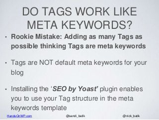 HandsOnWP.com @nick_batik@sandi_batik
DO TAGS WORK LIKE
META KEYWORDS?
• Rookie Mistake: Adding as many Tags as
possible thinking Tags are meta keywords
• Tags are NOT default meta keywords for your
blog
• Installing the ‘SEO by Yoast’ plugin enables
you to use your Tag structure in the meta
keywords template
 
