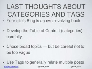 HandsOnWP.com @nick_batik@sandi_batik
LAST THOUGHTS ABOUT
CATEGORIES AND TAGS
• Your site’s Blog is an ever-evolving book
• Develop the Table of Content (categories)
carefully
• Chose broad topics — but be careful not to
be too vague
• Use Tags to generally relate multiple posts
 