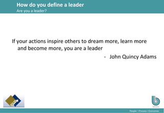 15
People l Process l Outcomes
If your actions inspire others to dream more, learn more
and become more, you are a leader
- John Quincy Adams
How do you define a leader
Are you a leader?
 