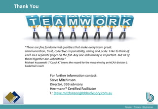 21
People l Process l Outcomes
Thank You
For further information contact:
Steve Mitchinson
Director, BBB advisory
Herrmann® Certified Facilitator
E: Steve.mitchinson@bbbadvisory.com.au
“There are five fundamental qualities that make every team great:
communication, trust, collective responsibility, caring and pride. I like to think of
each as a separate finger on the fist. Any one individually is important. But all of
them together are unbeatable.”
Michael Krzyzewski ( “Coach K”) owns the record for the most wins by an NCAA division 1
basketball coach
 