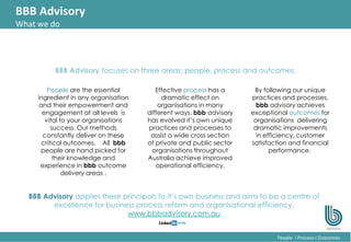 22
People l Process l Outcomes
BBB Advisory
What we do
People are the essential
ingredient in any organisation
and their empowerment and
engagement at all levels is
vital to your organisations
success. Our methods
constantly deliver on these
critical outcomes. All bbb
people are hand picked for
their knowledge and
experience in bbb outcome
delivery areas .
Effective process has a
dramatic effect on
organisations in many
different ways. bbb advisory
has evolved it’s own unique
practices and processes to
assist a wide cross section
of private and public sector
organisations throughout
Australia achieve improved
operational efficiency.
BBB Advisory focuses on three areas: people, process and outcomes.
BBB Advisory applies these principals to it’s own business and aims to be a centre of
excellence for business process reform and organisational efficiency.
www.bbbadvisory.com.au
By following our unique
practices and processes,
bbb advisory achieves
exceptional outcomes for
organisations delivering
dramatic improvements
in efficiency, customer
satisfaction and financial
performance.
 