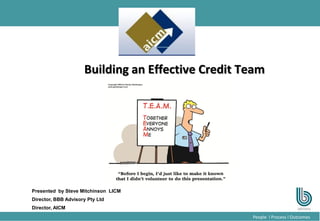 1
People l Process l Outcomes
Building an Effective Credit Team
Presented by Steve Mitchinson LICM
Director, BBB Advisory Pty Ltd
Director, AICM
 