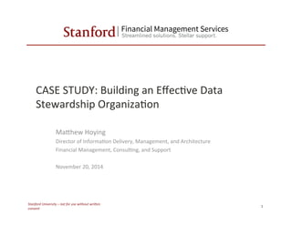 CASE	
  STUDY:	
  Building	
  an	
  Eﬀec6ve	
  Data	
  
Stewardship	
  Organiza6on	
  
MaBhew	
  Hoying	
  
Director	
  of	
  Informa6on	
  Delivery,	
  Management,	
  and	
  Architecture	
  
Financial	
  Management,	
  Consul6ng,	
  and	
  Support	
  
	
  
November	
  20,	
  2014	
  
Stanford	
  University	
  –	
  not	
  for	
  use	
  without	
  wri4en	
  
consent	
  
1	
  
 