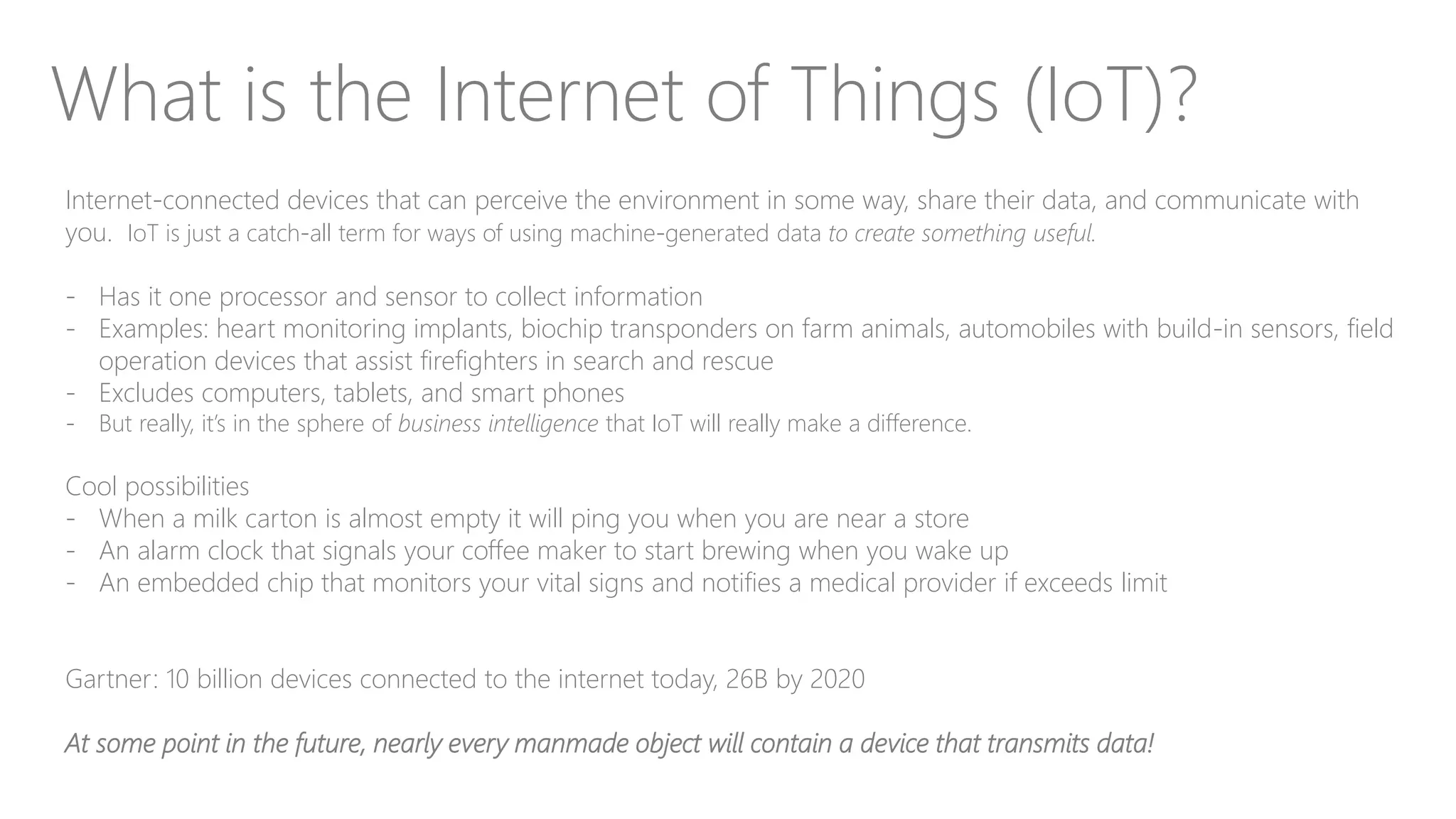 What is the Internet of Things (IoT)?
Internet-connected devices that can perceive the environment in some way, share their data, and communicate with
you. IoT is just a catch-all term for ways of using machine-generated data to create something useful.
- Has it one processor and sensor to collect information
- Examples: heart monitoring implants, biochip transponders on farm animals, automobiles with build-in sensors, field
operation devices that assist firefighters in search and rescue
- Excludes computers, tablets, and smart phones
- But really, it’s in the sphere of business intelligence that IoT will really make a difference.
Cool possibilities
- When a milk carton is almost empty it will ping you when you are near a store
- An alarm clock that signals your coffee maker to start brewing when you wake up
- An embedded chip that monitors your vital signs and notifies a medical provider if exceeds limit
Gartner: 10 billion devices connected to the internet today, 26B by 2020
At some point in the future, nearly every manmade object will contain a device that transmits data!
 