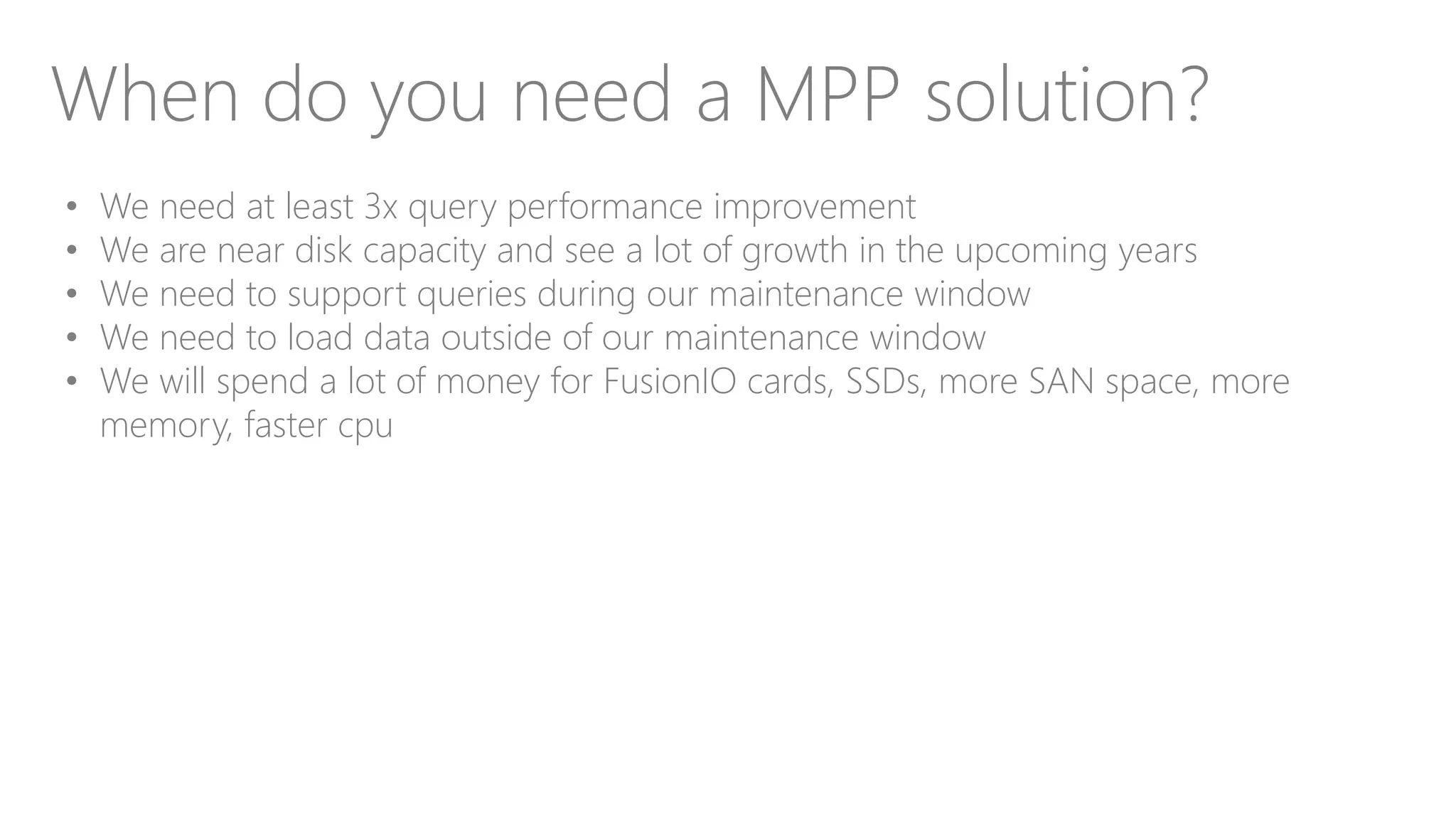 When do you need a MPP solution?
• We need at least 3x query performance improvement
• We are near disk capacity and see a lot of growth in the upcoming years
• We need to support queries during our maintenance window
• We need to load data outside of our maintenance window
• We will spend a lot of money for FusionIO cards, SSDs, more SAN space, more
memory, faster cpu
 