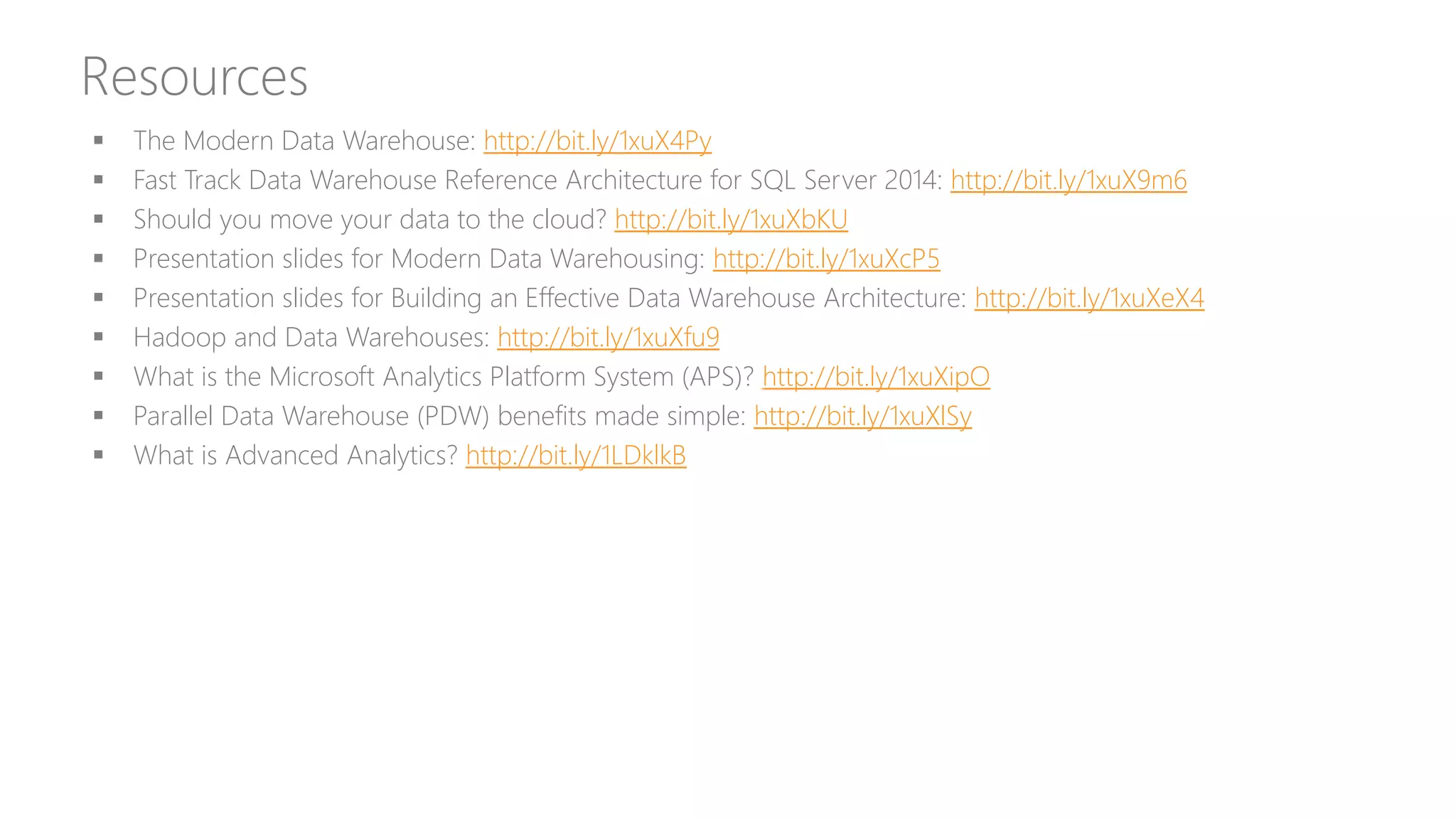 Resources
 The Modern Data Warehouse: http://bit.ly/1xuX4Py
 Fast Track Data Warehouse Reference Architecture for SQL Server 2014: http://bit.ly/1xuX9m6
 Should you move your data to the cloud? http://bit.ly/1xuXbKU
 Presentation slides for Modern Data Warehousing: http://bit.ly/1xuXcP5
 Presentation slides for Building an Effective Data Warehouse Architecture: http://bit.ly/1xuXeX4
 Hadoop and Data Warehouses: http://bit.ly/1xuXfu9
 What is the Microsoft Analytics Platform System (APS)? http://bit.ly/1xuXipO
 Parallel Data Warehouse (PDW) benefits made simple: http://bit.ly/1xuXlSy
 What is Advanced Analytics? http://bit.ly/1LDklkB
 