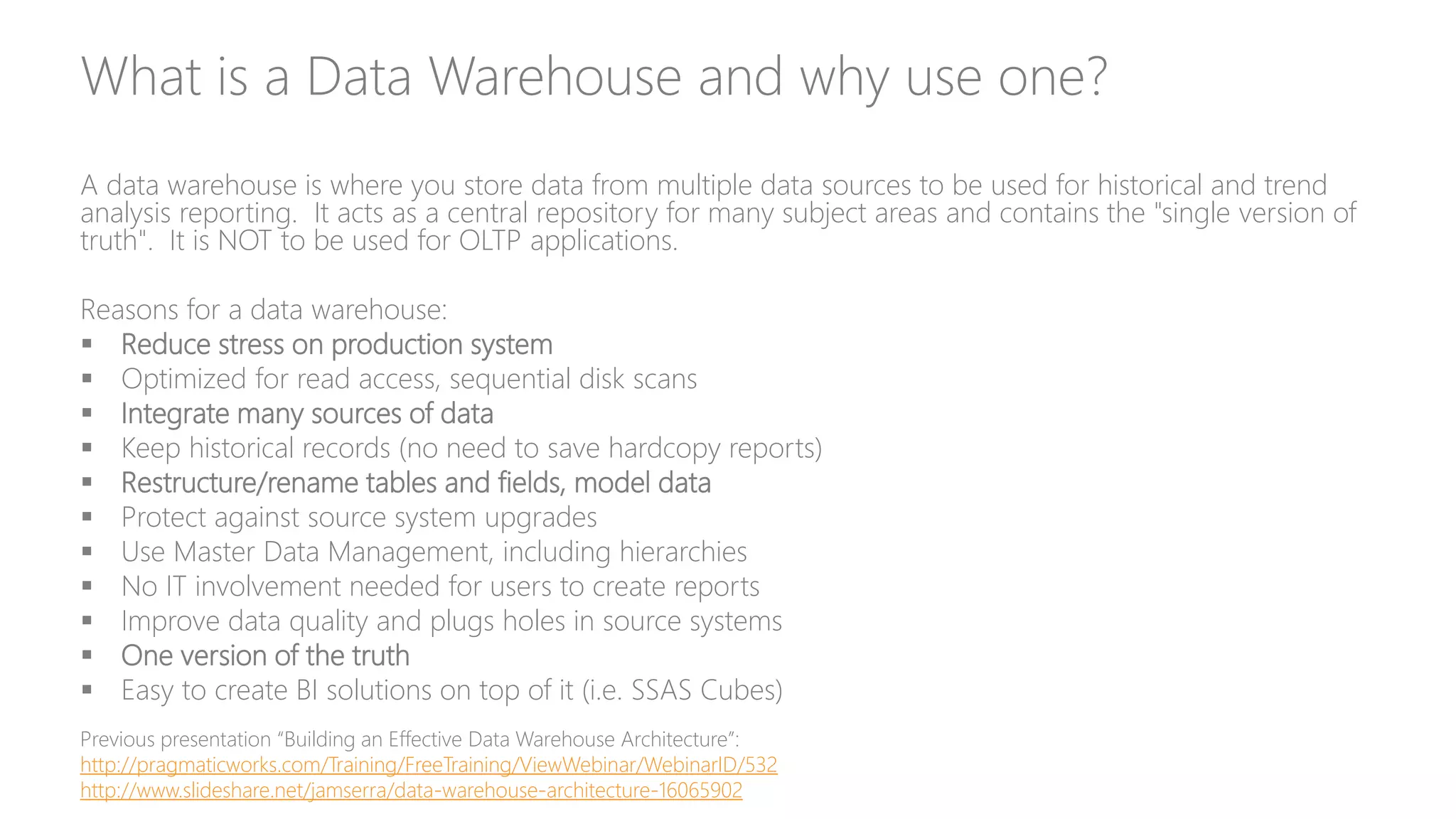 What is a Data Warehouse and why use one?
A data warehouse is where you store data from multiple data sources to be used for historical and trend
analysis reporting. It acts as a central repository for many subject areas and contains the "single version of
truth". It is NOT to be used for OLTP applications.
Reasons for a data warehouse:
 Reduce stress on production system
 Optimized for read access, sequential disk scans
 Integrate many sources of data
 Keep historical records (no need to save hardcopy reports)
 Restructure/rename tables and fields, model data
 Protect against source system upgrades
 Use Master Data Management, including hierarchies
 No IT involvement needed for users to create reports
 Improve data quality and plugs holes in source systems
 One version of the truth
 Easy to create BI solutions on top of it (i.e. SSAS Cubes)
Previous presentation “Building an Effective Data Warehouse Architecture”:
http://pragmaticworks.com/Training/FreeTraining/ViewWebinar/WebinarID/532
http://www.slideshare.net/jamserra/data-warehouse-architecture-16065902
 