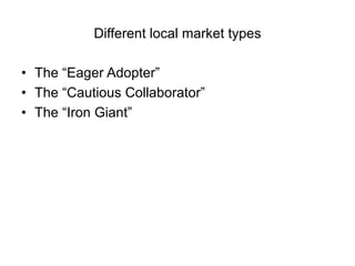 Different local market types

• The “Eager Adopter”
• The “Cautious Collaborator”
• The “Iron Giant”
 