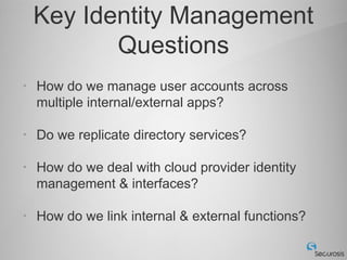 Key Identity Management
           Questions
•   How do we manage user accounts across
    multiple internal/external apps?

•   Do we replicate directory services?

•   How do we deal with cloud provider identity
    management & interfaces?

•   How do we link internal & external functions?
 