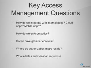 Key Access
Management Questions
•   How do we integrate with internal apps? Cloud
    apps? Mobile apps?

•   How do we enforce policy?

•   Do we have granular controls?

•   Where do authorization maps reside?

•   Who initiates authorization requests?
 