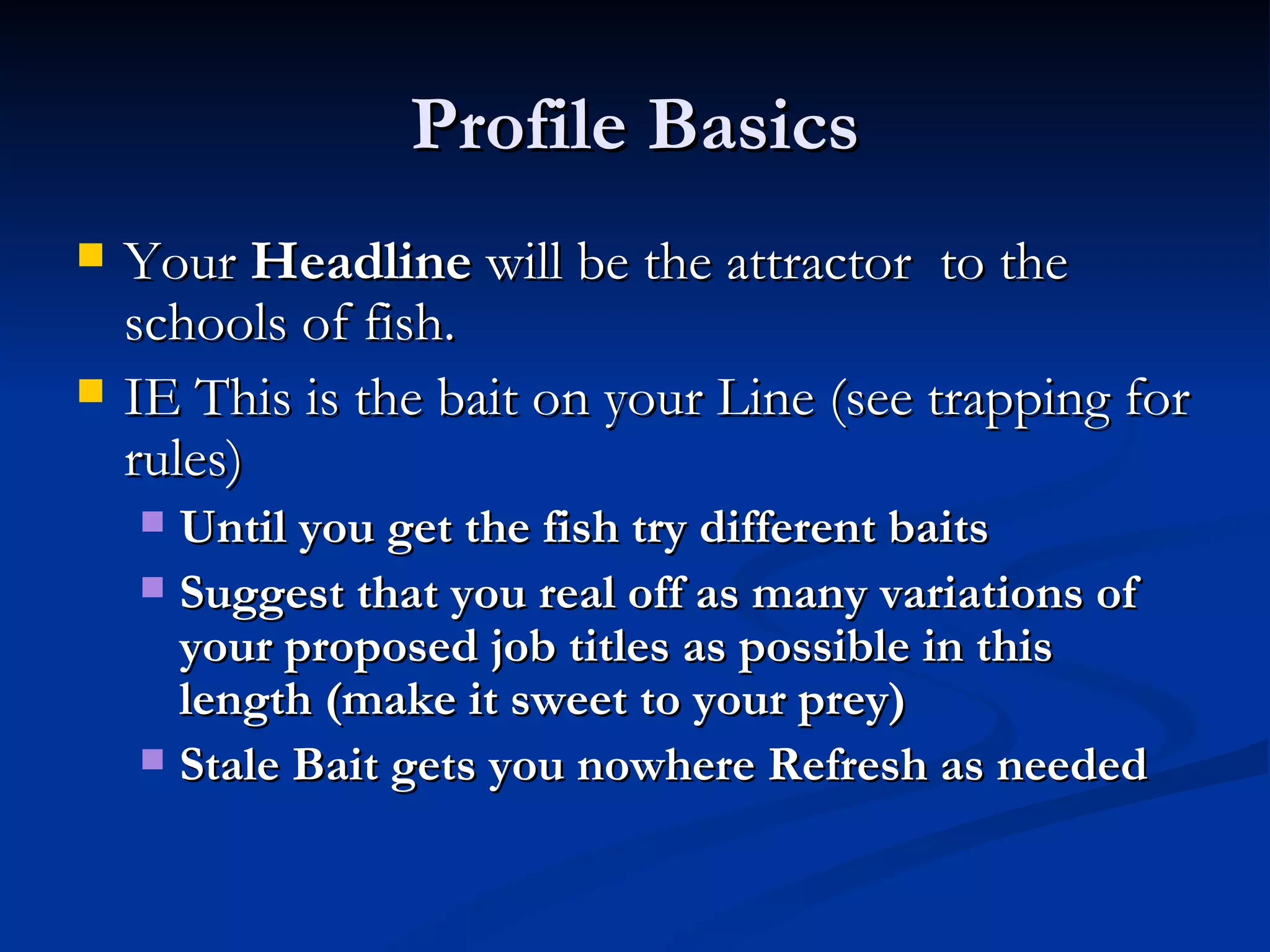 Profile Basics
   Your Headline will be the attractor to the
    schools of fish.
   IE This is the bait on your Line (see trapping for
    rules)
     Until you get the fish try different baits
     Suggest that you real off as many variations of
      your proposed job titles as possible in this
      length (make it sweet to your prey)
     Stale Bait gets you nowhere Refresh as needed
 