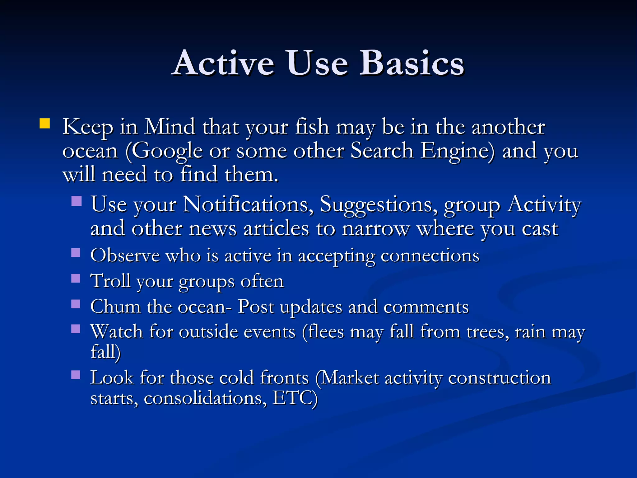Active Use Basics
   Keep in Mind that your fish may be in the another
    ocean (Google or some other Search Engine) and you
    will need to find them.
      Use your Notifications, Suggestions, group Activity
       and other news articles to narrow where you cast
       Observe who is active in accepting connections
       Troll your groups often
       Chum the ocean- Post updates and comments
       Watch for outside events (flees may fall from trees, rain may
        fall)
       Look for those cold fronts (Market activity construction
        starts, consolidations, ETC)
 