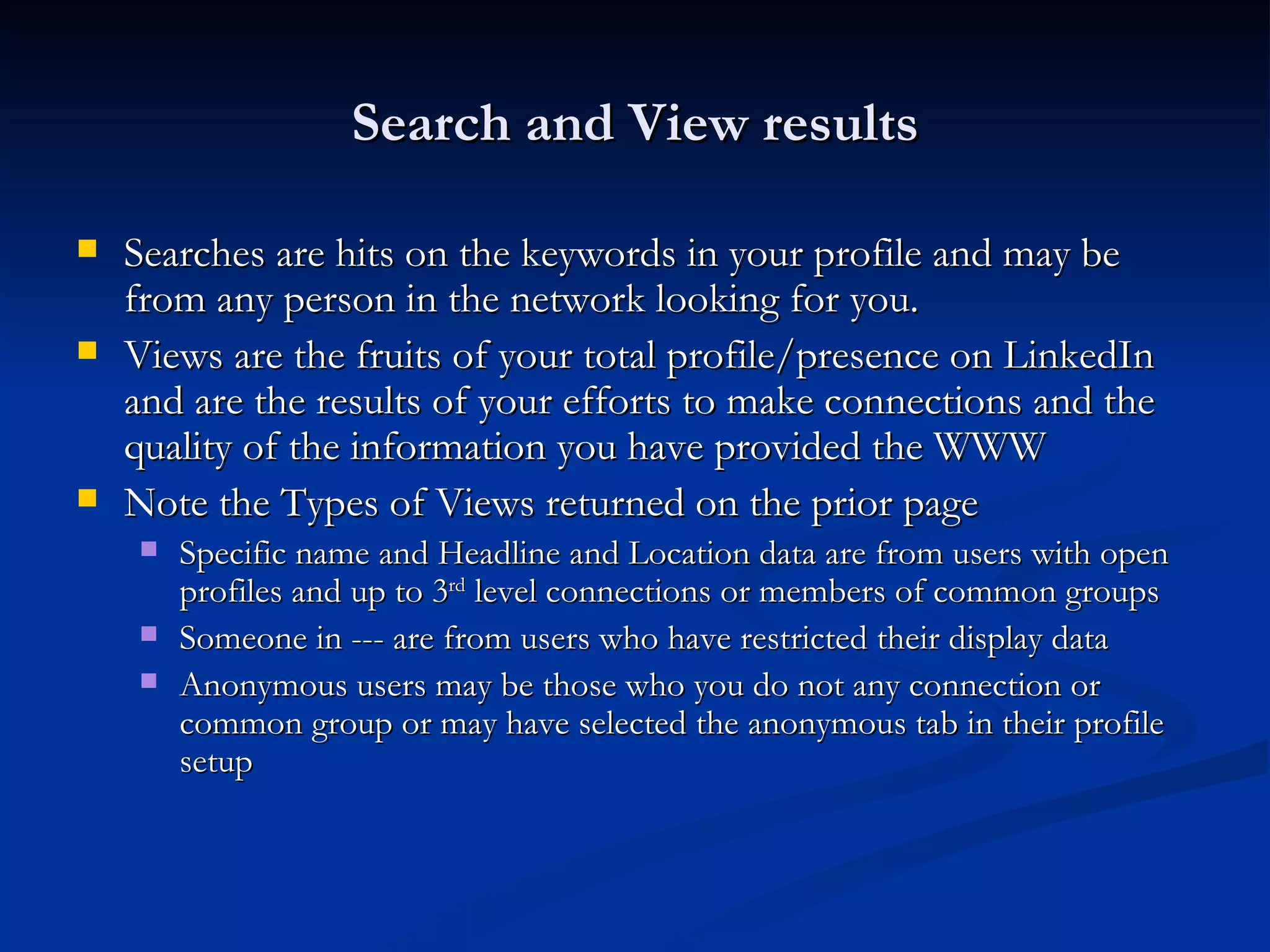 Search and View results

   Searches are hits on the keywords in your profile and may be
    from any person in the network looking for you.
   Views are the fruits of your total profile/presence on LinkedIn
    and are the results of your efforts to make connections and the
    quality of the information you have provided the WWW
   Note the Types of Views returned on the prior page
       Specific name and Headline and Location data are from users with open
        profiles and up to 3rd level connections or members of common groups
       Someone in --- are from users who have restricted their display data
       Anonymous users may be those who you do not any connection or
        common group or may have selected the anonymous tab in their profile
        setup
 