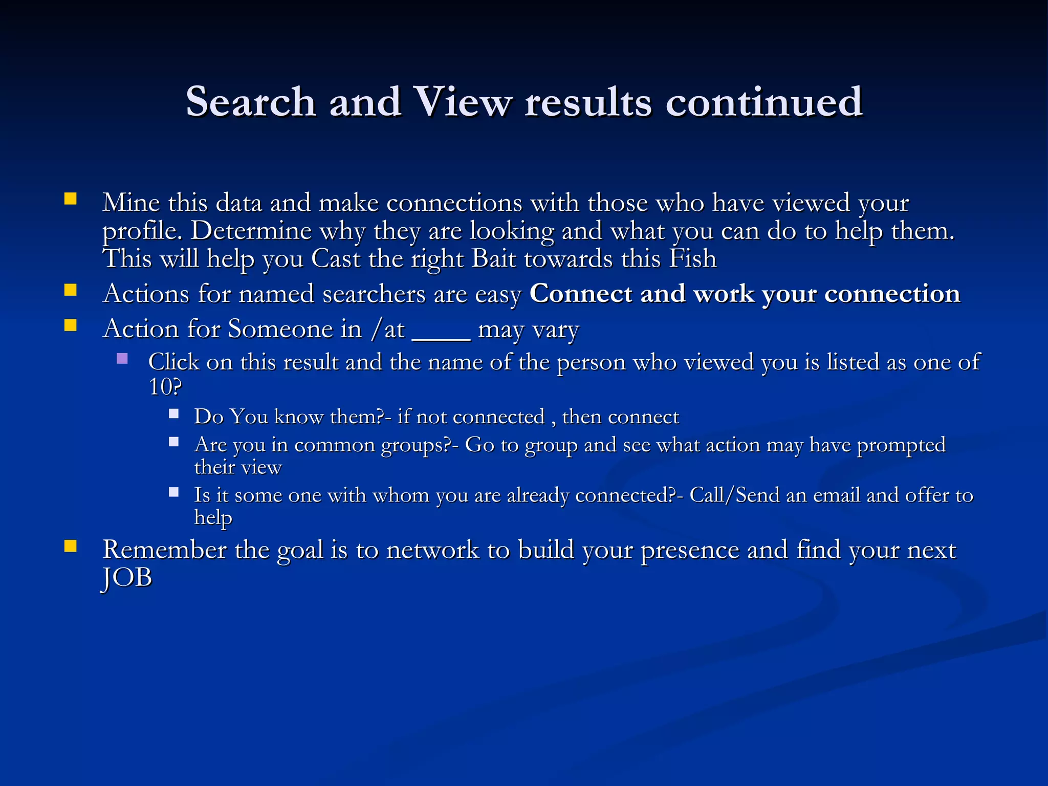 Search and View results continued
   Mine this data and make connections with those who have viewed your
    profile. Determine why they are looking and what you can do to help them.
    This will help you Cast the right Bait towards this Fish
   Actions for named searchers are easy Connect and work your connection
   Action for Someone in /at ____ may vary
        Click on this result and the name of the person who viewed you is listed as one of
         10?
             Do You know them?- if not connected , then connect
             Are you in common groups?- Go to group and see what action may have prompted
              their view
             Is it some one with whom you are already connected?- Call/Send an email and offer to
              help
   Remember the goal is to network to build your presence and find your next
    JOB
 