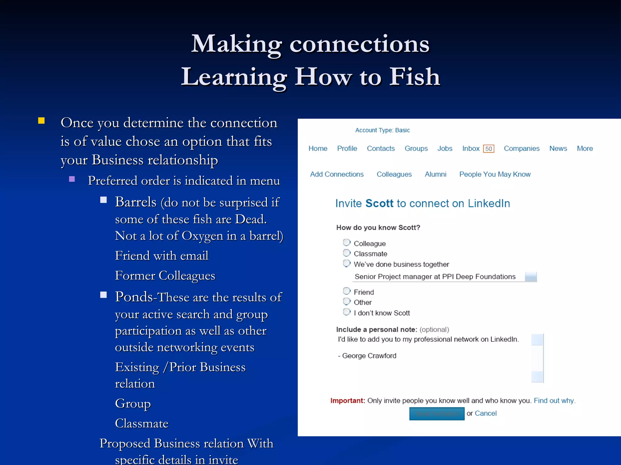 Making connections
                           Learning How to Fish
   Once you determine the connection             
    is of value chose an option that fits
    your Business relationship
        Preferred order is indicated in menu
              Barrels (do not be surprised if
               some of these fish are Dead.
               Not a lot of Oxygen in a barrel)
               Friend with email
               Former Colleagues
              Ponds-These are the results of
             your active search and group
             participation as well as other
             outside networking events
             Existing /Prior Business
             relation
             Group
             Classmate
           Proposed Business relation With
             specific details in invite
 