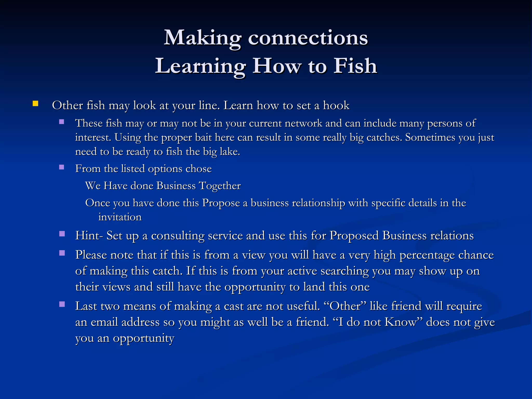 Making connections
                          Learning How to Fish
   Other fish may look at your line. Learn how to set a hook
        These fish may or may not be in your current network and can include many persons of
         interest. Using the proper bait here can result in some really big catches. Sometimes you just
         need to be ready to fish the big lake.
        From the listed options chose
           We Have done Business Together
           Once you have done this Propose a business relationship with specific details in the
              invitation
        Hint- Set up a consulting service and use this for Proposed Business relations
        Please note that if this is from a view you will have a very high percentage chance
         of making this catch. If this is from your active searching you may show up on
         their views and still have the opportunity to land this one
        Last two means of making a cast are not useful. “Other” like friend will require
         an email address so you might as well be a friend. “I do not Know” does not give
         you an opportunity
 