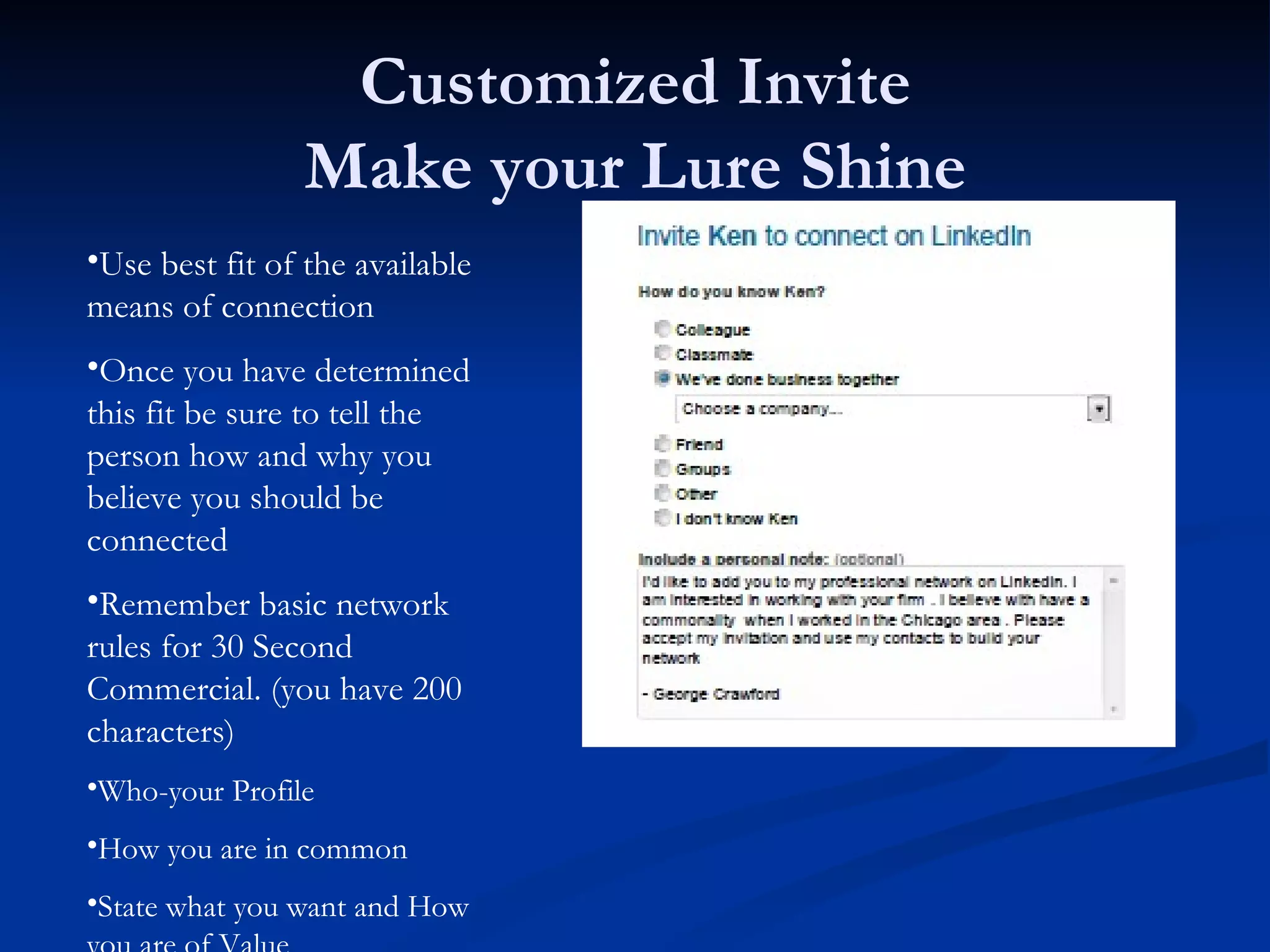 Customized Invite
                Make your Lure Shine
•Use best fit of the available
means of connection
•Once you have determined
this fit be sure to tell the
person how and why you
believe you should be
connected
•Remember basic network
rules for 30 Second
Commercial. (you have 200
characters)
•Who-your Profile
•How you are in common
•State what you want and How
 
