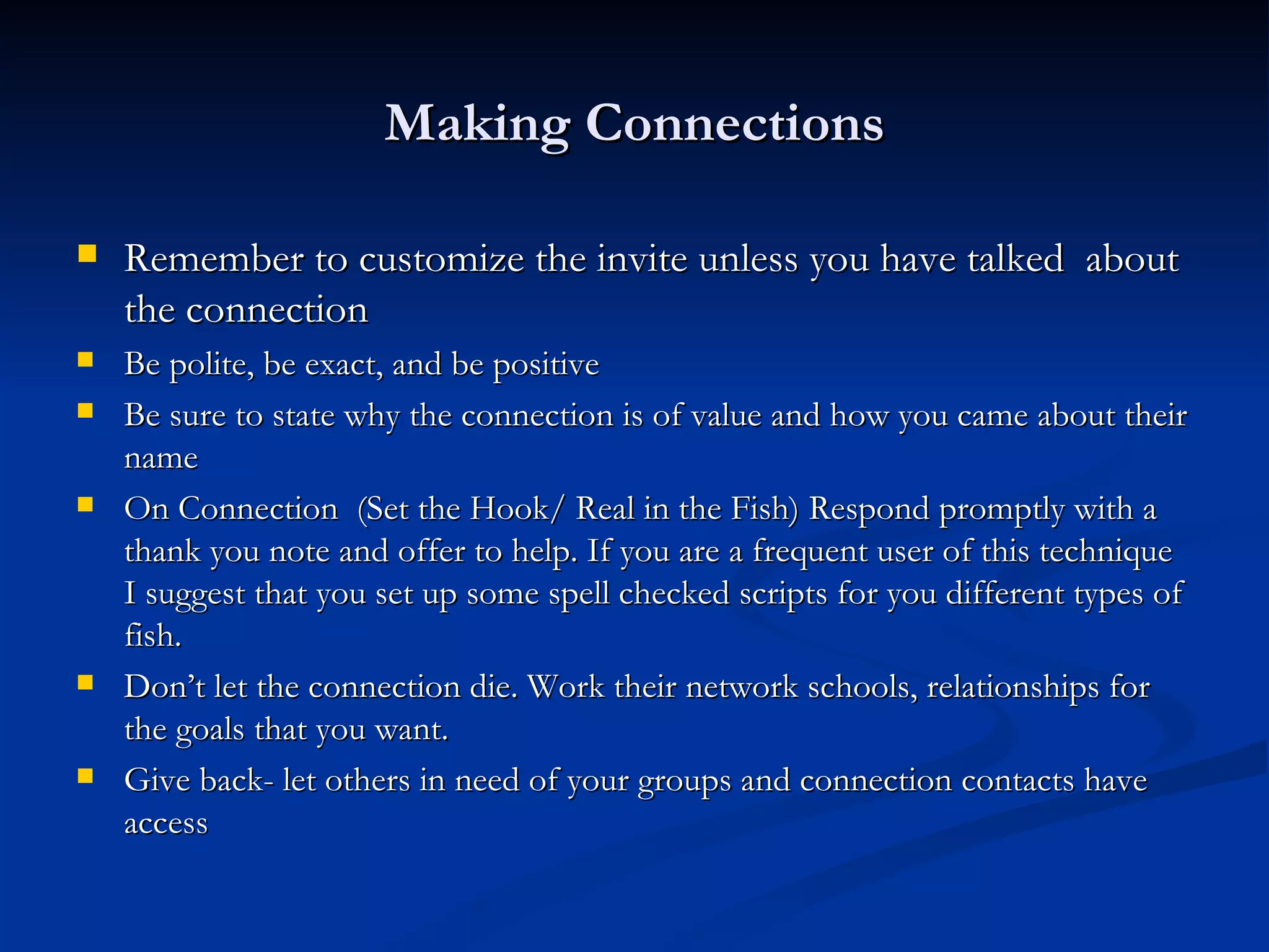 Making Connections

   Remember to customize the invite unless you have talked about
    the connection
   Be polite, be exact, and be positive
   Be sure to state why the connection is of value and how you came about their
    name
   On Connection (Set the Hook/ Real in the Fish) Respond promptly with a
    thank you note and offer to help. If you are a frequent user of this technique
    I suggest that you set up some spell checked scripts for you different types of
    fish.
   Don’t let the connection die. Work their network schools, relationships for
    the goals that you want.
   Give back- let others in need of your groups and connection contacts have
    access
 