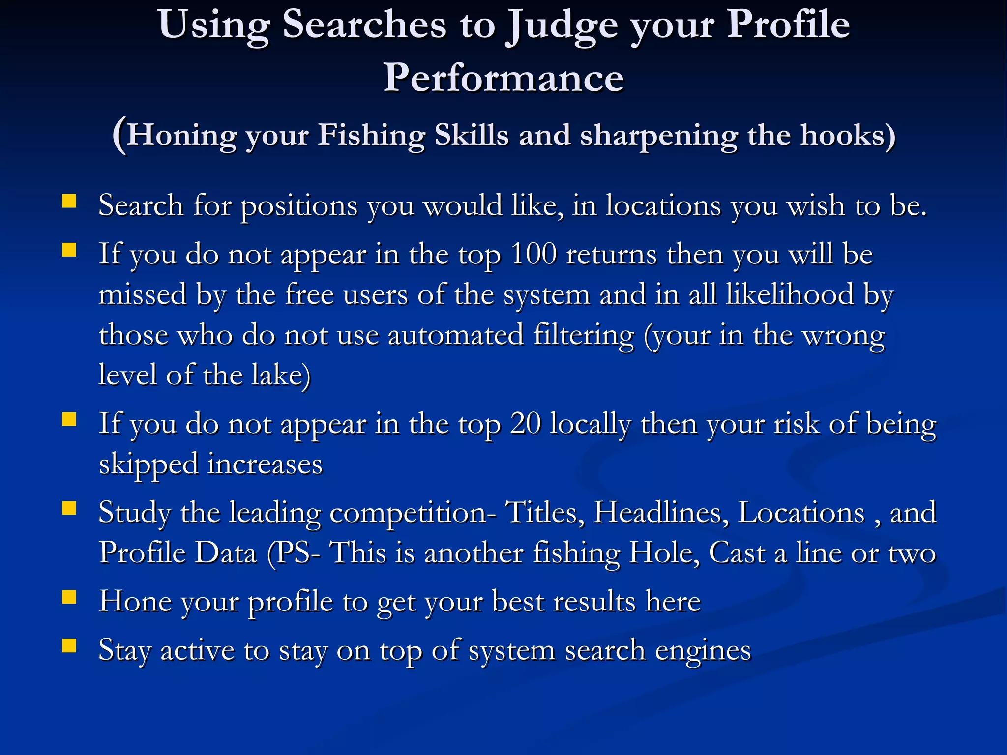 Using Searches to Judge your Profile
                   Performance
    (Honing your Fishing Skills and sharpening the hooks)
   Search for positions you would like, in locations you wish to be.
   If you do not appear in the top 100 returns then you will be
    missed by the free users of the system and in all likelihood by
    those who do not use automated filtering (your in the wrong
    level of the lake)
   If you do not appear in the top 20 locally then your risk of being
    skipped increases
   Study the leading competition- Titles, Headlines, Locations , and
    Profile Data (PS- This is another fishing Hole, Cast a line or two
   Hone your profile to get your best results here
   Stay active to stay on top of system search engines
 