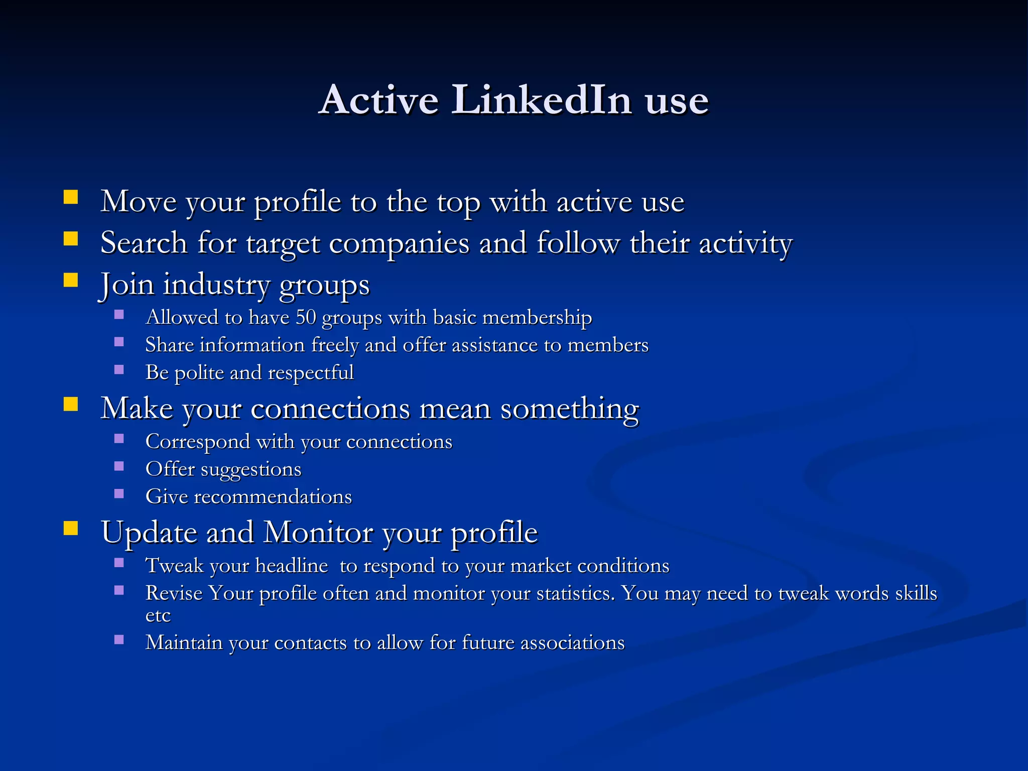 Active LinkedIn use

   Move your profile to the top with active use
   Search for target companies and follow their activity
   Join industry groups
       Allowed to have 50 groups with basic membership
       Share information freely and offer assistance to members
       Be polite and respectful
   Make your connections mean something
       Correspond with your connections
       Offer suggestions
       Give recommendations
   Update and Monitor your profile
       Tweak your headline to respond to your market conditions
       Revise Your profile often and monitor your statistics. You may need to tweak words skills
        etc
       Maintain your contacts to allow for future associations
 