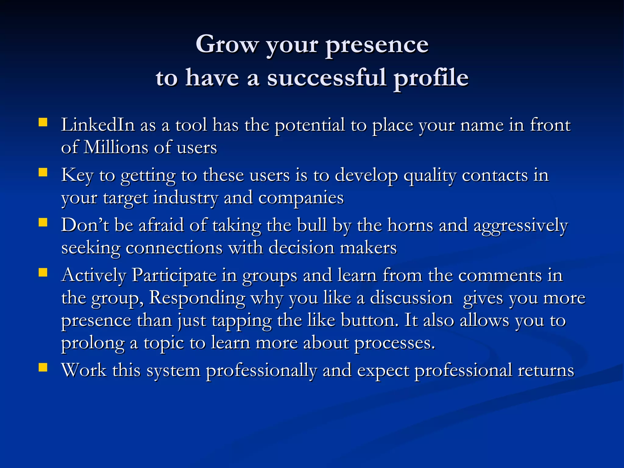Grow your presence
               to have a successful profile
   LinkedIn as a tool has the potential to place your name in front
    of Millions of users
   Key to getting to these users is to develop quality contacts in
    your target industry and companies
   Don’t be afraid of taking the bull by the horns and aggressively
    seeking connections with decision makers
   Actively Participate in groups and learn from the comments in
    the group, Responding why you like a discussion gives you more
    presence than just tapping the like button. It also allows you to
    prolong a topic to learn more about processes.
   Work this system professionally and expect professional returns
 