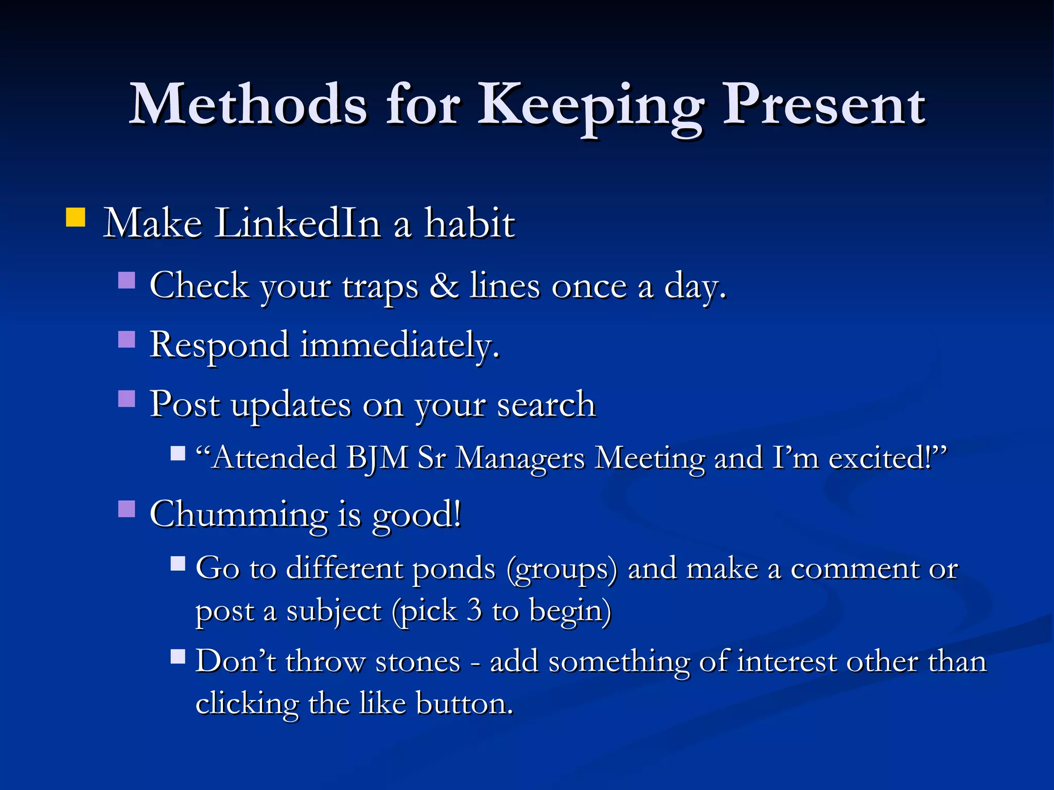 Methods for Keeping Present
   Make LinkedIn a habit
     Check your traps & lines once a day.
     Respond immediately.

     Post updates on your search
            “Attended BJM Sr Managers Meeting and I’m excited!”
       Chumming is good!
          Go to different ponds (groups) and make a comment or
           post a subject (pick 3 to begin)
          Don’t throw stones - add something of interest other than
           clicking the like button.
 