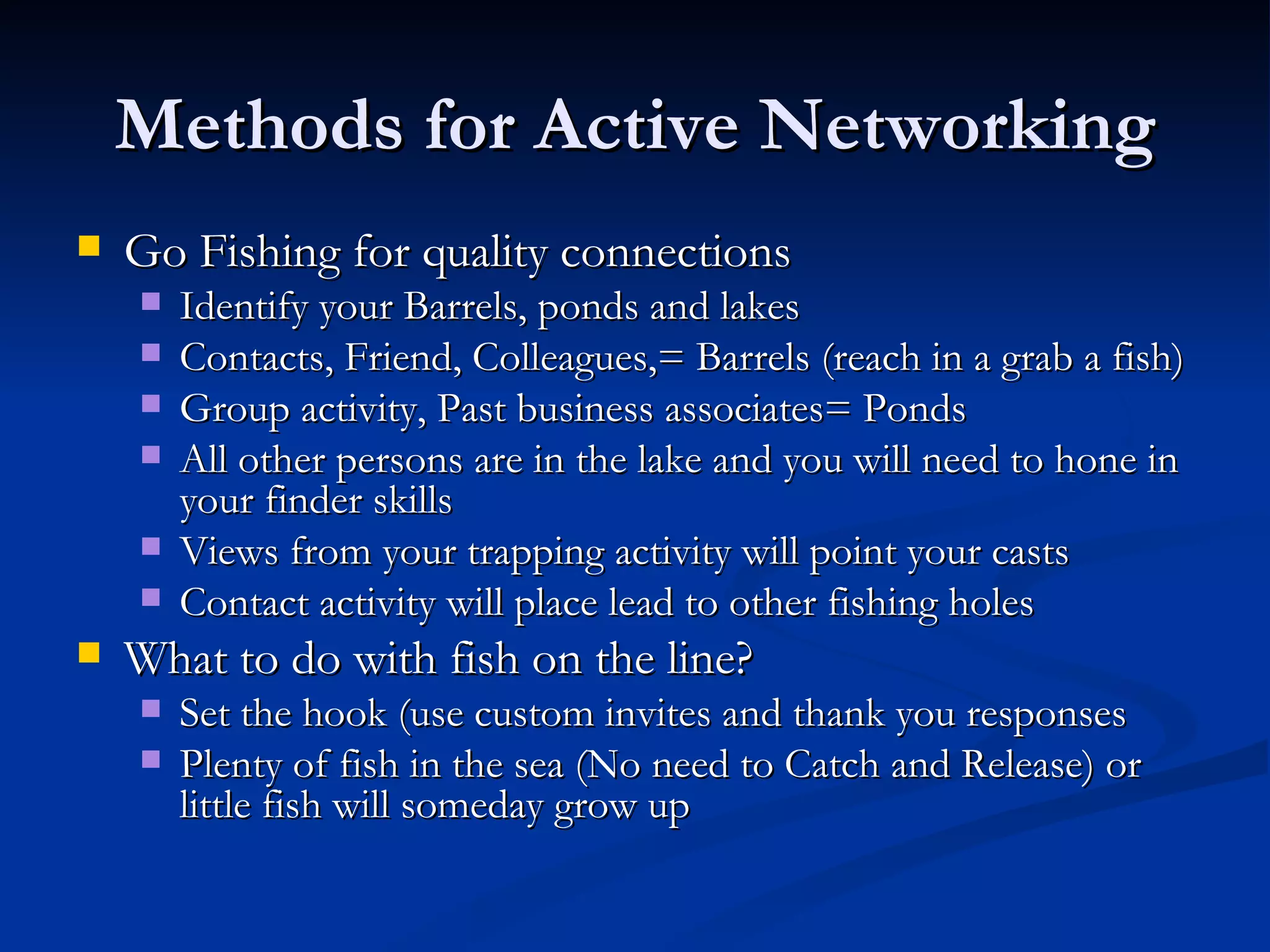 Methods for Active Networking
   Go Fishing for quality connections
       Identify your Barrels, ponds and lakes
       Contacts, Friend, Colleagues,= Barrels (reach in a grab a fish)
       Group activity, Past business associates= Ponds
       All other persons are in the lake and you will need to hone in
        your finder skills
       Views from your trapping activity will point your casts
       Contact activity will place lead to other fishing holes
   What to do with fish on the line?
       Set the hook (use custom invites and thank you responses
       Plenty of fish in the sea (No need to Catch and Release) or
        little fish will someday grow up
 