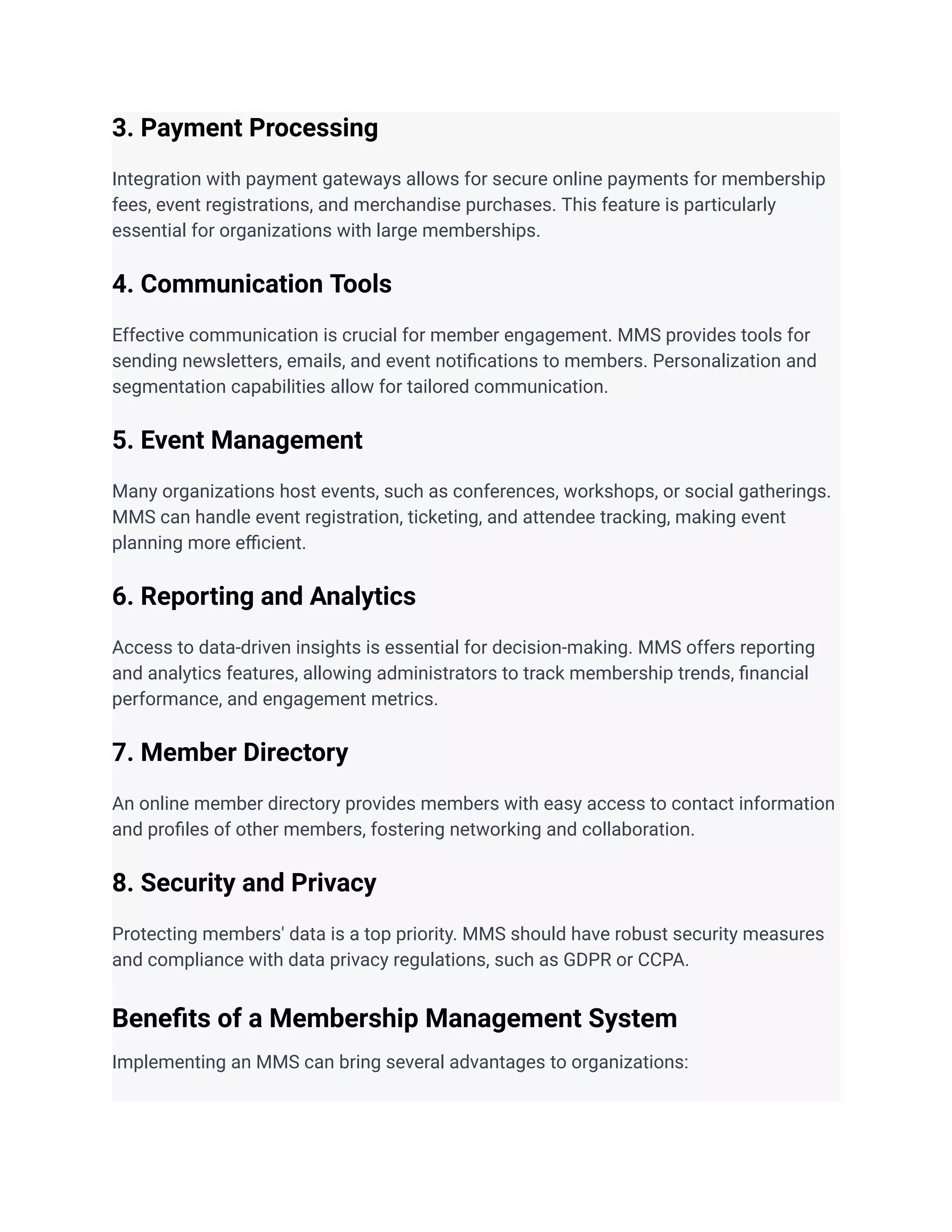 3. Payment Processing
Integration with payment gateways allows for secure online payments for membership
fees, event registrations, and merchandise purchases. This feature is particularly
essential for organizations with large memberships.
4. Communication Tools
Effective communication is crucial for member engagement. MMS provides tools for
sending newsletters, emails, and event notifications to members. Personalization and
segmentation capabilities allow for tailored communication.
5. Event Management
Many organizations host events, such as conferences, workshops, or social gatherings.
MMS can handle event registration, ticketing, and attendee tracking, making event
planning more efficient.
6. Reporting and Analytics
Access to data-driven insights is essential for decision-making. MMS offers reporting
and analytics features, allowing administrators to track membership trends, financial
performance, and engagement metrics.
7. Member Directory
An online member directory provides members with easy access to contact information
and profiles of other members, fostering networking and collaboration.
8. Security and Privacy
Protecting members' data is a top priority. MMS should have robust security measures
and compliance with data privacy regulations, such as GDPR or CCPA.
Benefits of a Membership Management System
Implementing an MMS can bring several advantages to organizations:
 