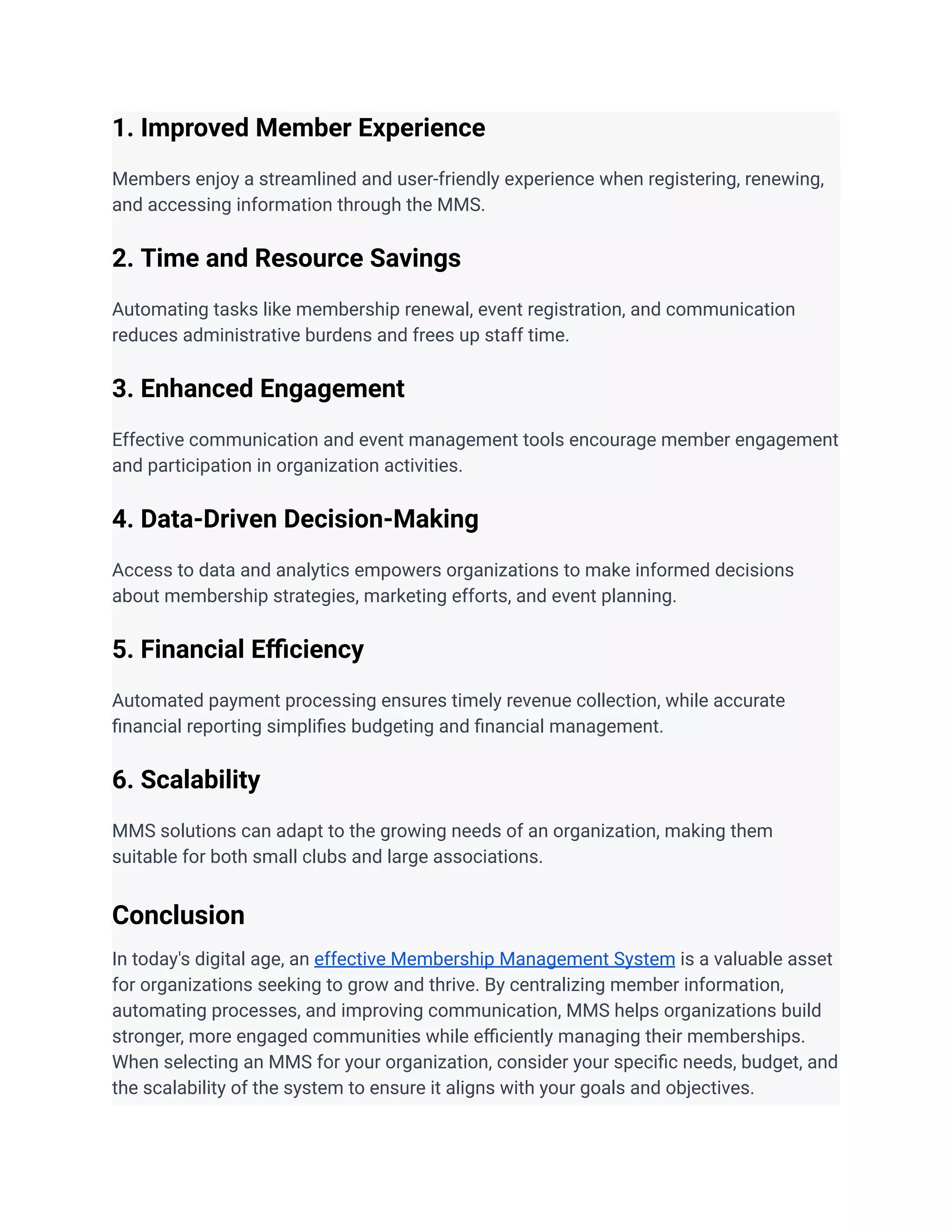 1. Improved Member Experience
Members enjoy a streamlined and user-friendly experience when registering, renewing,
and accessing information through the MMS.
2. Time and Resource Savings
Automating tasks like membership renewal, event registration, and communication
reduces administrative burdens and frees up staff time.
3. Enhanced Engagement
Effective communication and event management tools encourage member engagement
and participation in organization activities.
4. Data-Driven Decision-Making
Access to data and analytics empowers organizations to make informed decisions
about membership strategies, marketing efforts, and event planning.
5. Financial Efficiency
Automated payment processing ensures timely revenue collection, while accurate
financial reporting simplifies budgeting and financial management.
6. Scalability
MMS solutions can adapt to the growing needs of an organization, making them
suitable for both small clubs and large associations.
Conclusion
In today's digital age, an effective Membership Management System is a valuable asset
for organizations seeking to grow and thrive. By centralizing member information,
automating processes, and improving communication, MMS helps organizations build
stronger, more engaged communities while efficiently managing their memberships.
When selecting an MMS for your organization, consider your specific needs, budget, and
the scalability of the system to ensure it aligns with your goals and objectives.
 