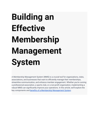 Building an
Effective
Membership
Management
System
A Membership Management System (MMS) is a crucial tool for organizations, clubs,
associations, and businesses that want to efficiently manage their memberships,
streamline communication, and enhance member engagement. Whether you're running
a professional association, a sports club, or a non-profit organization, implementing a
robust MMS can significantly improve your operations. In this article, we'll explore the
key components and benefits of a Membership Management System.
 