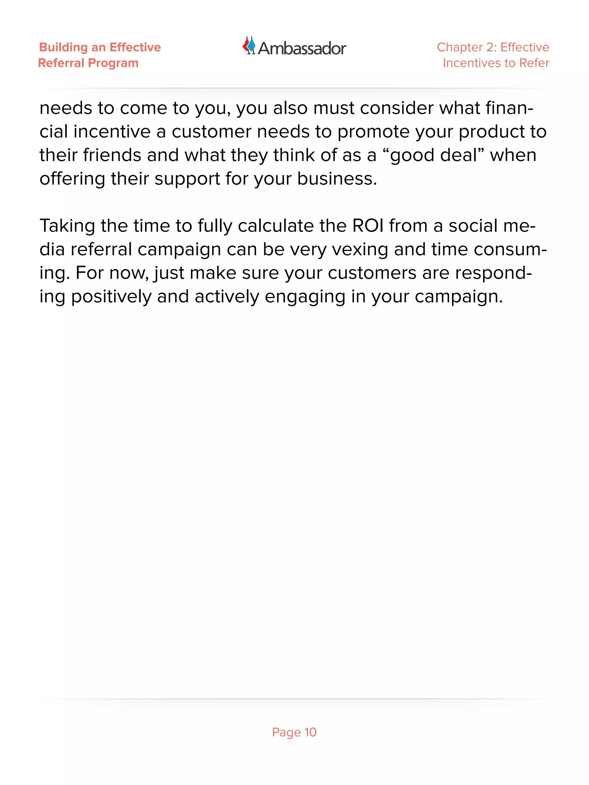 Building an Effective                         Chapter 2: Effective
Referral Program                               Incentives to Refer


needs to come to you, you also must consider what finan-
cial incentive a customer needs to promote your product to
their friends and what they think of as a “good deal” when
offering their support for your business.

Taking the time to fully calculate the ROI from a social me-
dia referral campaign can be very vexing and time consum-
ing. For now, just make sure your customers are respond-
ing positively and actively engaging in your campaign.




                           Page 10
 