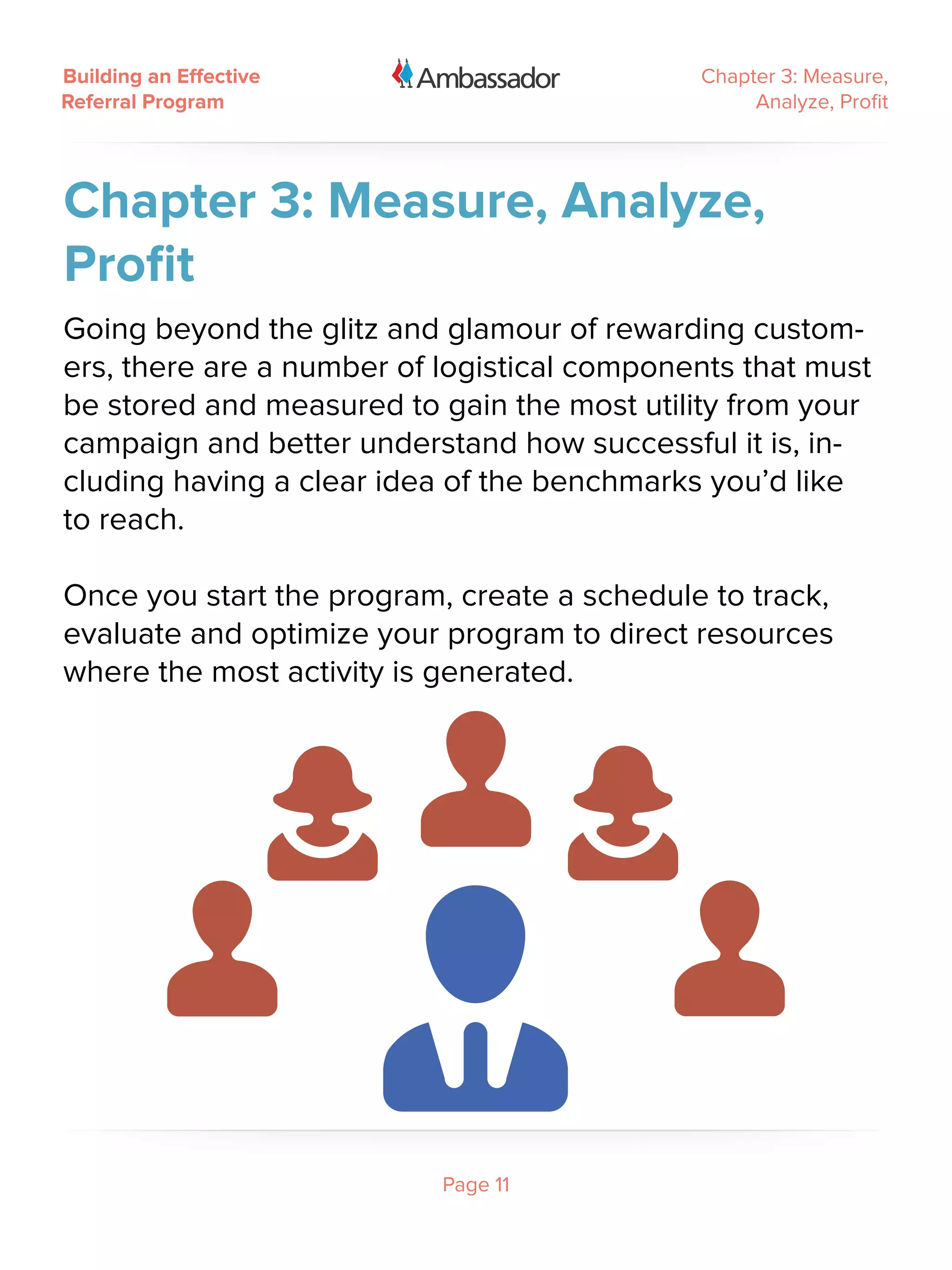 Building an Effective                        Chapter 3: Measure,
Referral Program                                  Analyze, Profit




Chapter 3: Measure, Analyze,
Profit
Going beyond the glitz and glamour of rewarding custom-
ers, there are a number of logistical components that must
be stored and measured to gain the most utility from your
campaign and better understand how successful it is, in-
cluding having a clear idea of the benchmarks you’d like
to reach.

Once you start the program, create a schedule to track,
evaluate and optimize your program to direct resources
where the most activity is generated.




                           Page 11
 