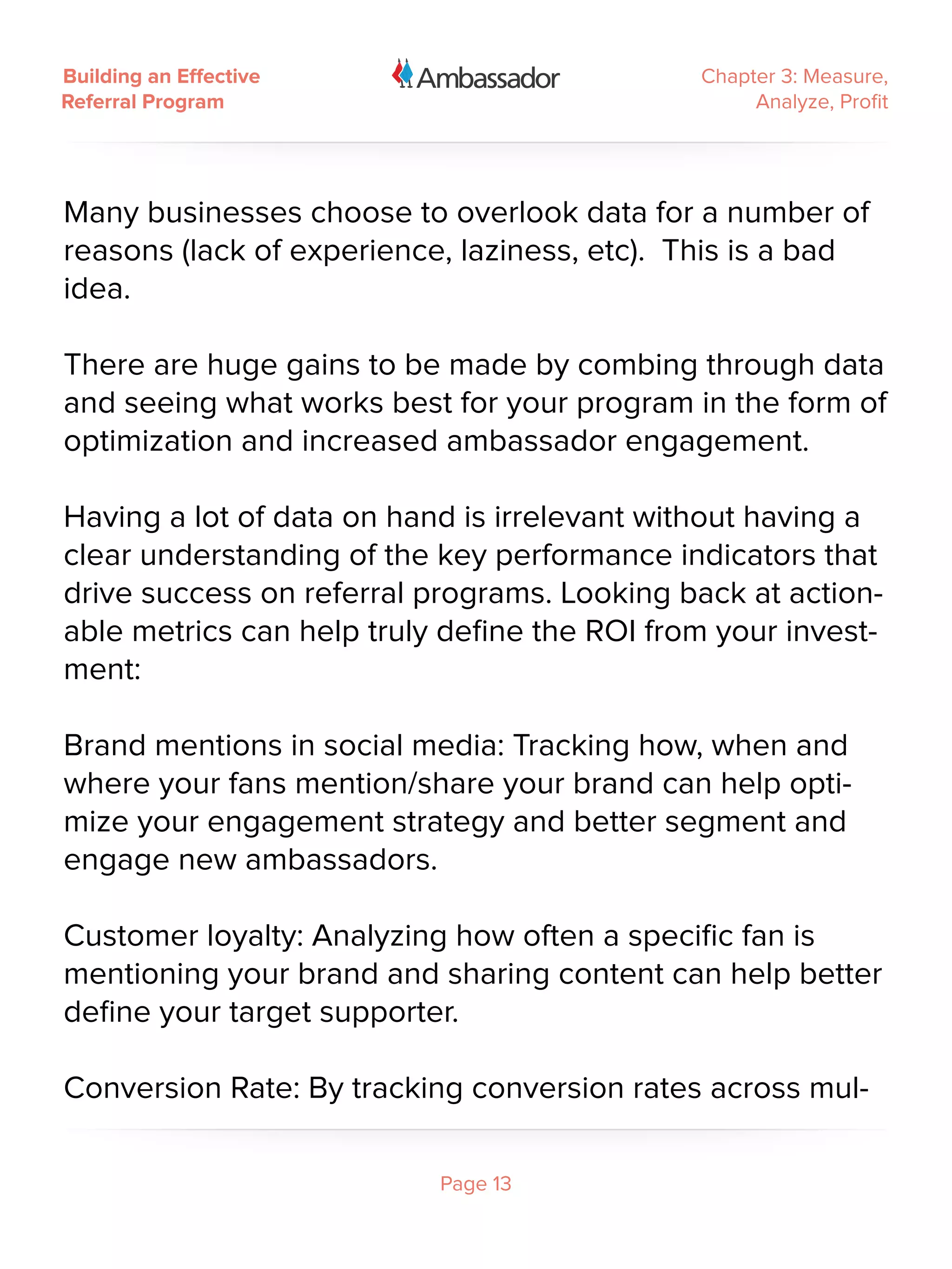 Building an Effective                         Chapter 3: Measure,
Referral Program                                   Analyze, Profit




Many businesses choose to overlook data for a number of
reasons (lack of experience, laziness, etc). This is a bad
idea.

There are huge gains to be made by combing through data
and seeing what works best for your program in the form of
optimization and increased ambassador engagement.

Having a lot of data on hand is irrelevant without having a
clear understanding of the key performance indicators that
drive success on referral programs. Looking back at action-
able metrics can help truly define the ROI from your invest-
ment:

Brand mentions in social media: Tracking how, when and
where your fans mention/share your brand can help opti-
mize your engagement strategy and better segment and
engage new ambassadors.

Customer loyalty: Analyzing how often a specific fan is
mentioning your brand and sharing content can help better
define your target supporter.

Conversion Rate: By tracking conversion rates across mul-

                           Page 13
 