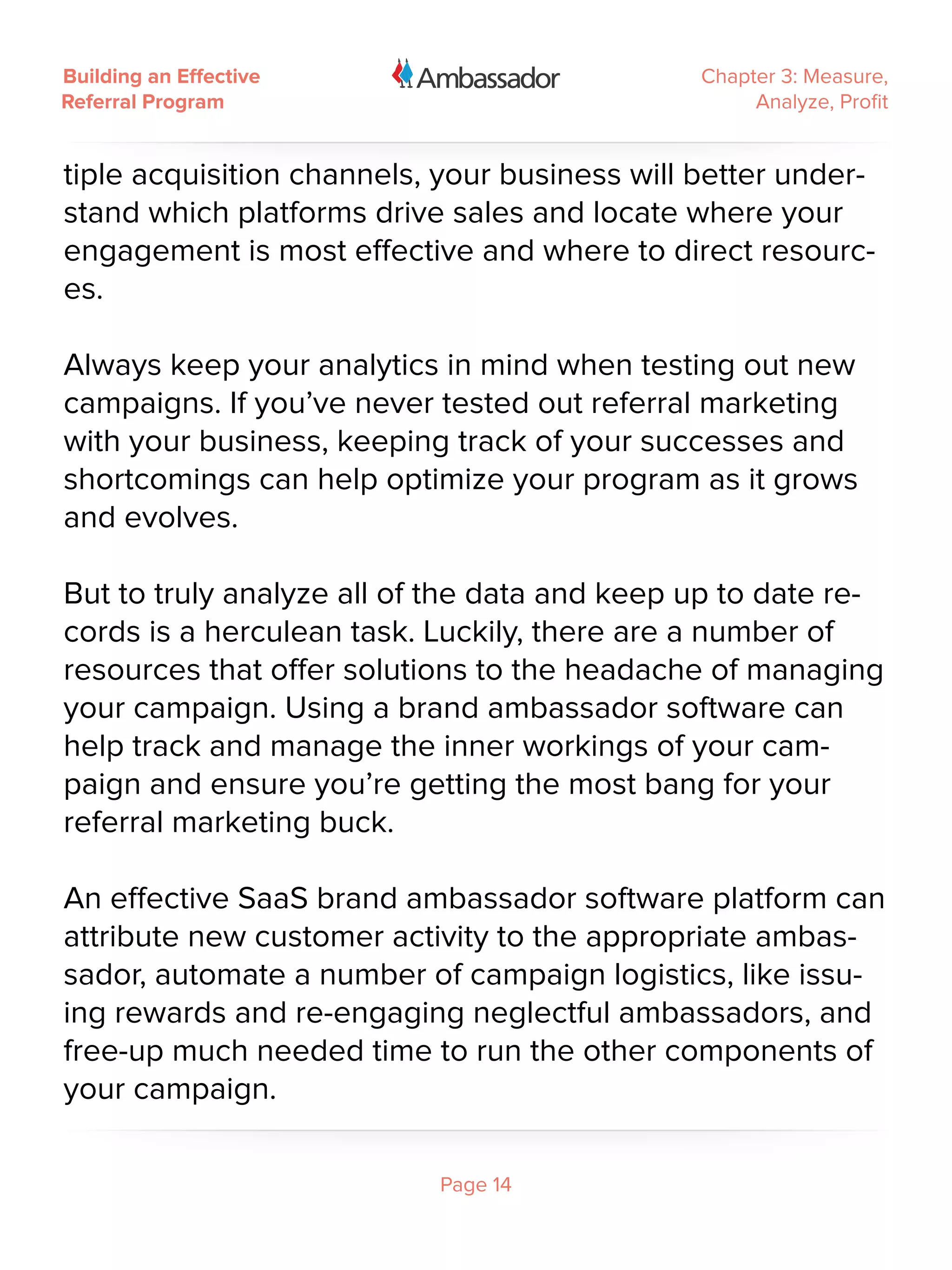 Building an Effective                          Chapter 3: Measure,
Referral Program                                    Analyze, Profit


tiple acquisition channels, your business will better under-
stand which platforms drive sales and locate where your
engagement is most effective and where to direct resourc-
es.

Always keep your analytics in mind when testing out new
campaigns. If you’ve never tested out referral marketing
with your business, keeping track of your successes and
shortcomings can help optimize your program as it grows
and evolves.

But to truly analyze all of the data and keep up to date re-
cords is a herculean task. Luckily, there are a number of
resources that offer solutions to the headache of managing
your campaign. Using a brand ambassador software can
help track and manage the inner workings of your cam-
paign and ensure you’re getting the most bang for your
referral marketing buck.

An effective SaaS brand ambassador software platform can
attribute new customer activity to the appropriate ambas-
sador, automate a number of campaign logistics, like issu-
ing rewards and re-engaging neglectful ambassadors, and
free-up much needed time to run the other components of
your campaign.

                           Page 14
 