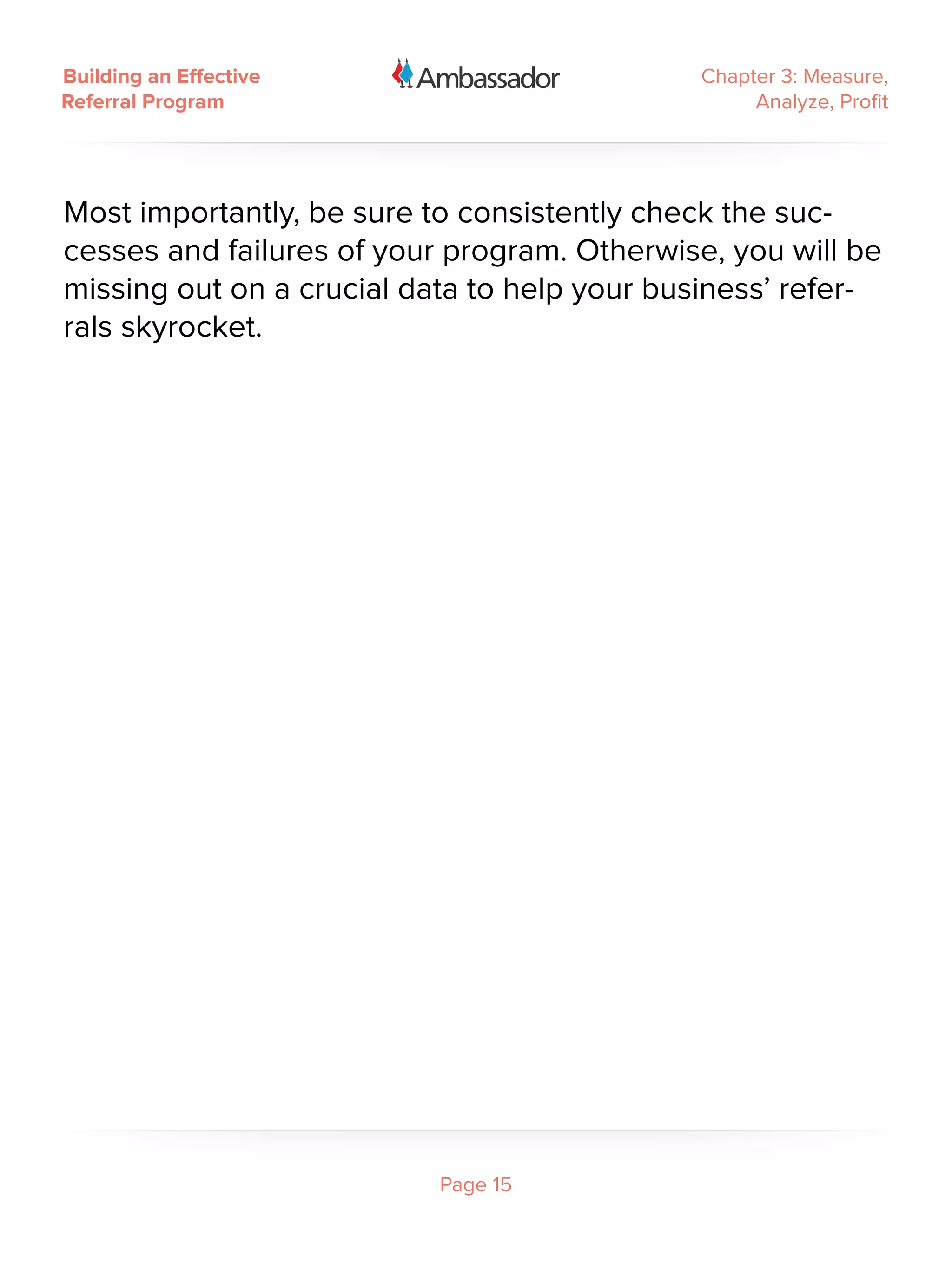 Building an Effective                        Chapter 3: Measure,
Referral Program                                  Analyze, Profit




Most importantly, be sure to consistently check the suc-
cesses and failures of your program. Otherwise, you will be
missing out on a crucial data to help your business’ refer-
rals skyrocket.




                           Page 15
 