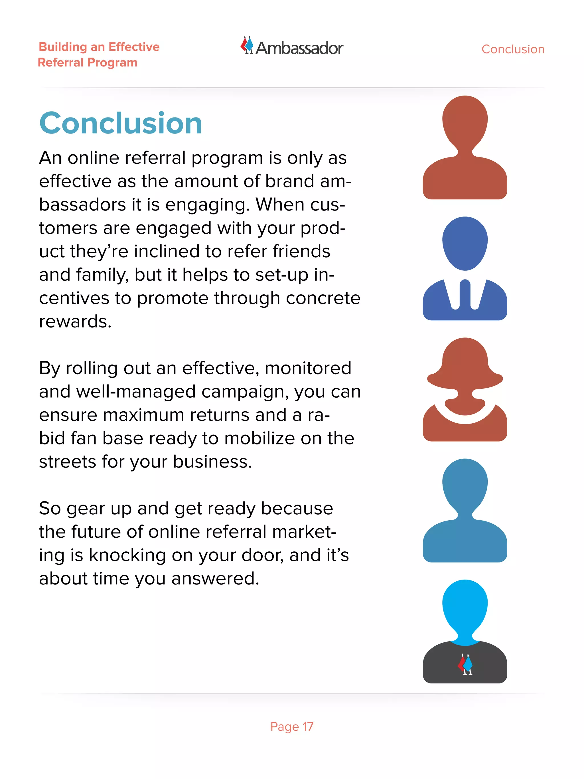 Building an Effective                    Conclusion
Referral Program




Conclusion
An online referral program is only as
effective as the amount of brand am-
bassadors it is engaging. When cus-
tomers are engaged with your prod-
uct they’re inclined to refer friends
and family, but it helps to set-up in-
centives to promote through concrete
rewards.

By rolling out an effective, monitored
and well-managed campaign, you can
ensure maximum returns and a ra-
bid fan base ready to mobilize on the
streets for your business.  

So gear up and get ready because
the future of online referral market-
ing is knocking on your door, and it’s
about time you answered.




                            Page 17
 