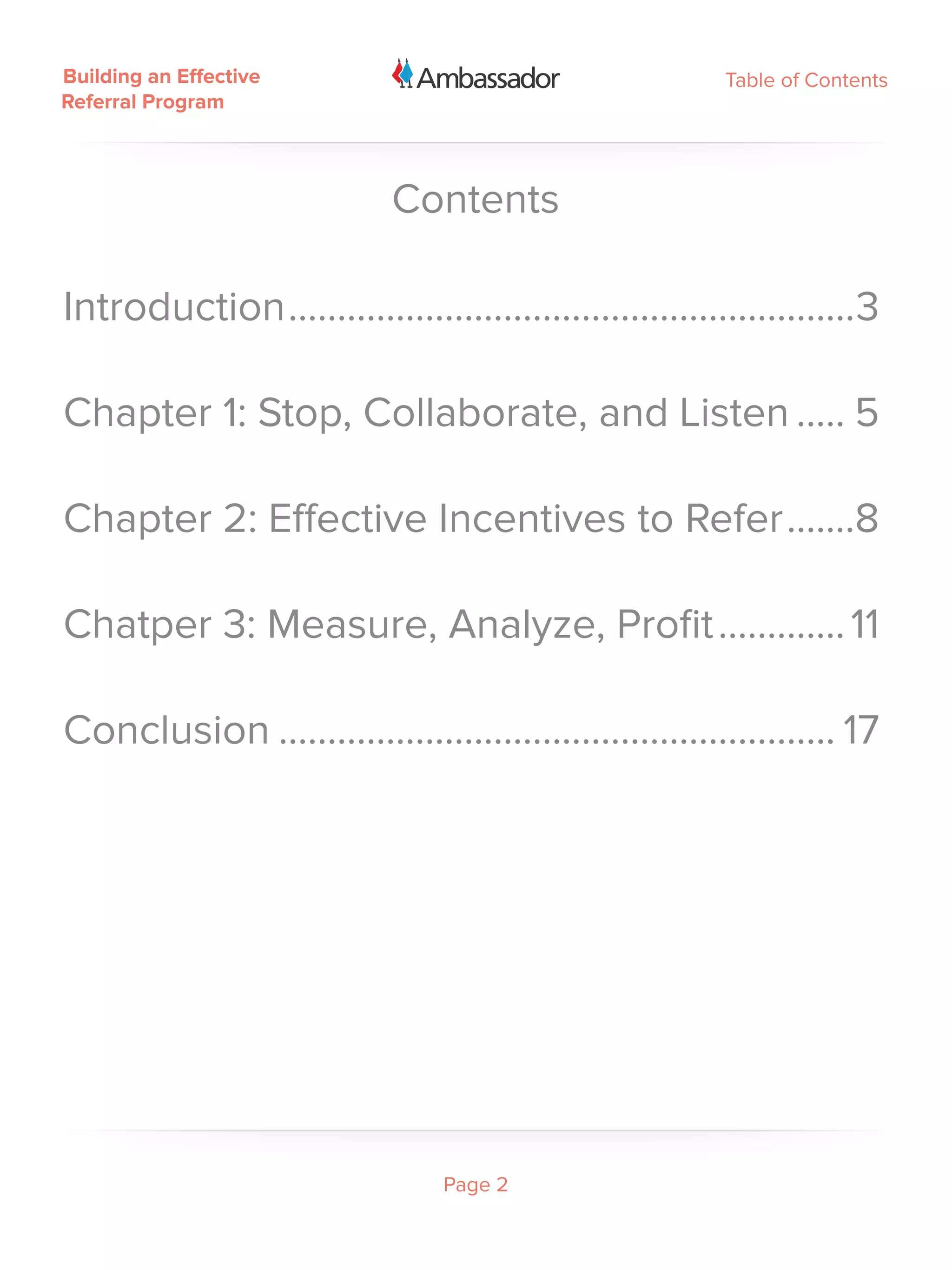 Building an Effective                                     Table of Contents
Referral Program



                            Contents

Introduction...........................................................3

Chapter 1: Stop, Collaborate, and Listen...... 5

Chapter 2: Effective Incentives to Refer........8

Chatper 3: Measure, Analyze, Profit.............. 11

Conclusion.......................................................... 17




                                 Page 2
 
