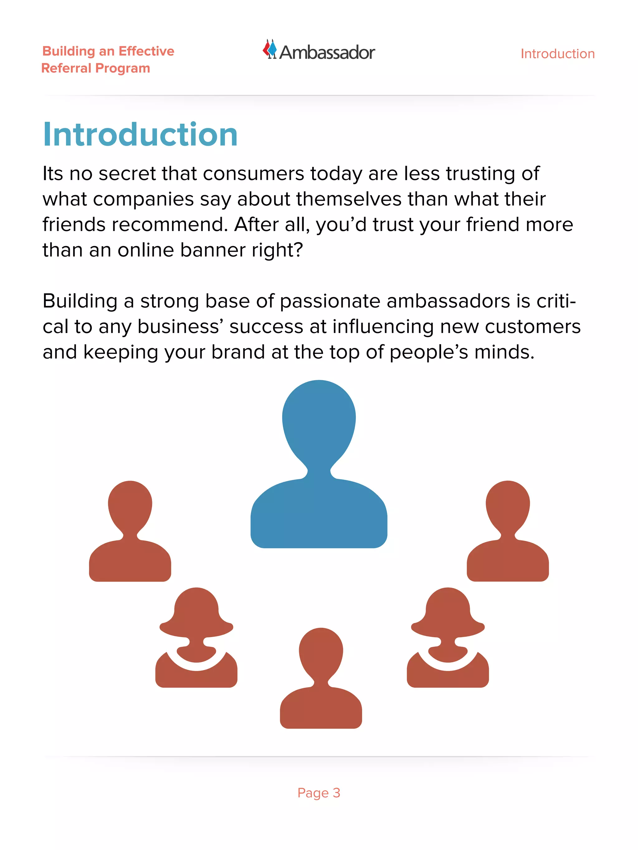 Building an Effective                               Introduction
Referral Program




Introduction
Its no secret that consumers today are less trusting of
what companies say about themselves than what their
friends recommend. After all, you’d trust your friend more
than an online banner right?

Building a strong base of passionate ambassadors is criti-
cal to any business’ success at influencing new customers
and keeping your brand at the top of people’s minds.




                           Page 3
 
