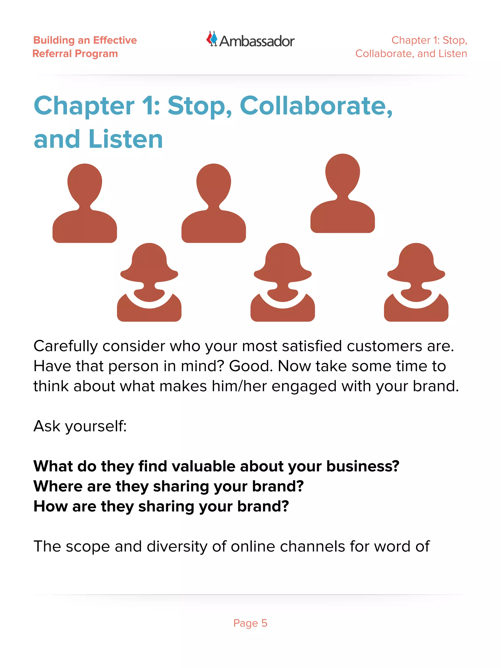 Building an Effective                             Chapter 1: Stop,
Referral Program                           Collaborate, and Listen




Chapter 1: Stop, Collaborate,
and Listen




Carefully consider who your most satisfied customers are.
Have that person in mind? Good. Now take some time to
think about what makes him/her engaged with your brand.

Ask yourself:

What do they find valuable about your business?
Where are they sharing your brand?
How are they sharing your brand?

The scope and diversity of online channels for word of



                           Page 5
 