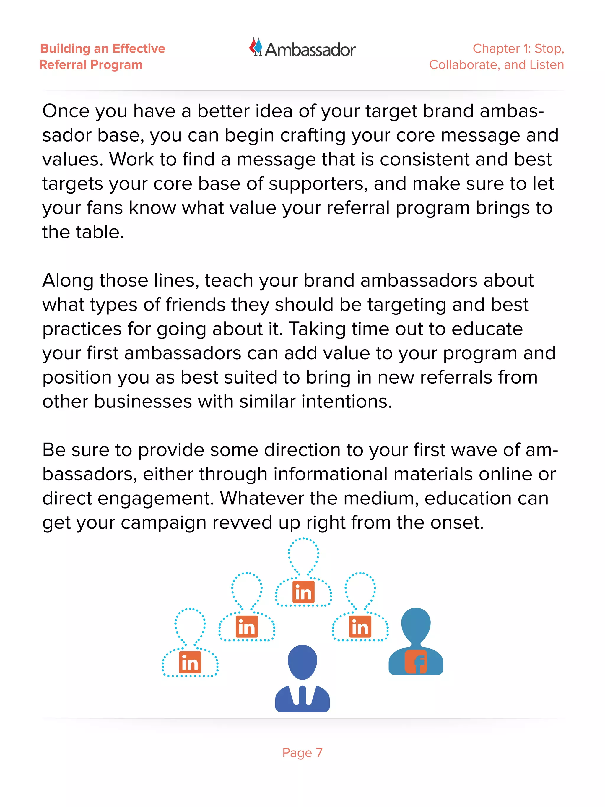Building an Effective                              Chapter 1: Stop,
Referral Program                            Collaborate, and Listen


Once you have a better idea of your target brand ambas-
sador base, you can begin crafting your core message and
values. Work to find a message that is consistent and best
targets your core base of supporters, and make sure to let
your fans know what value your referral program brings to
the table.

Along those lines, teach your brand ambassadors about
what types of friends they should be targeting and best
practices for going about it. Taking time out to educate
your first ambassadors can add value to your program and
position you as best suited to bring in new referrals from
other businesses with similar intentions.

Be sure to provide some direction to your first wave of am-
bassadors, either through informational materials online or
direct engagement. Whatever the medium, education can
get your campaign revved up right from the onset.




                           Page 7
 