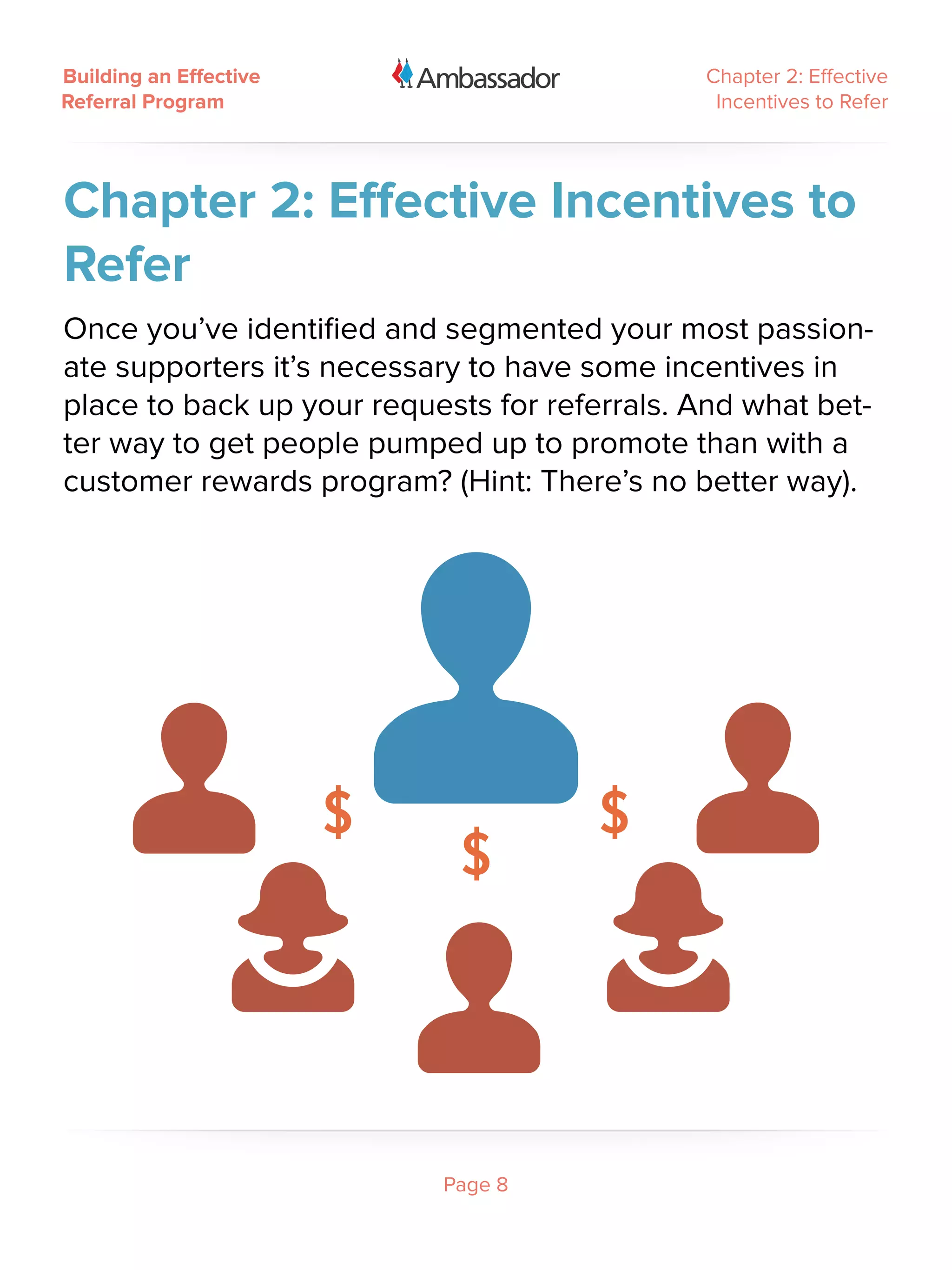 Building an Effective                         Chapter 2: Effective
Referral Program                               Incentives to Refer




Chapter 2: Effective Incentives to
Refer
Once you’ve identified and segmented your most passion-
ate supporters it’s necessary to have some incentives in
place to back up your requests for referrals. And what bet-
ter way to get people pumped up to promote than with a
customer rewards program? (Hint: There’s no better way).




                           Page 8
 