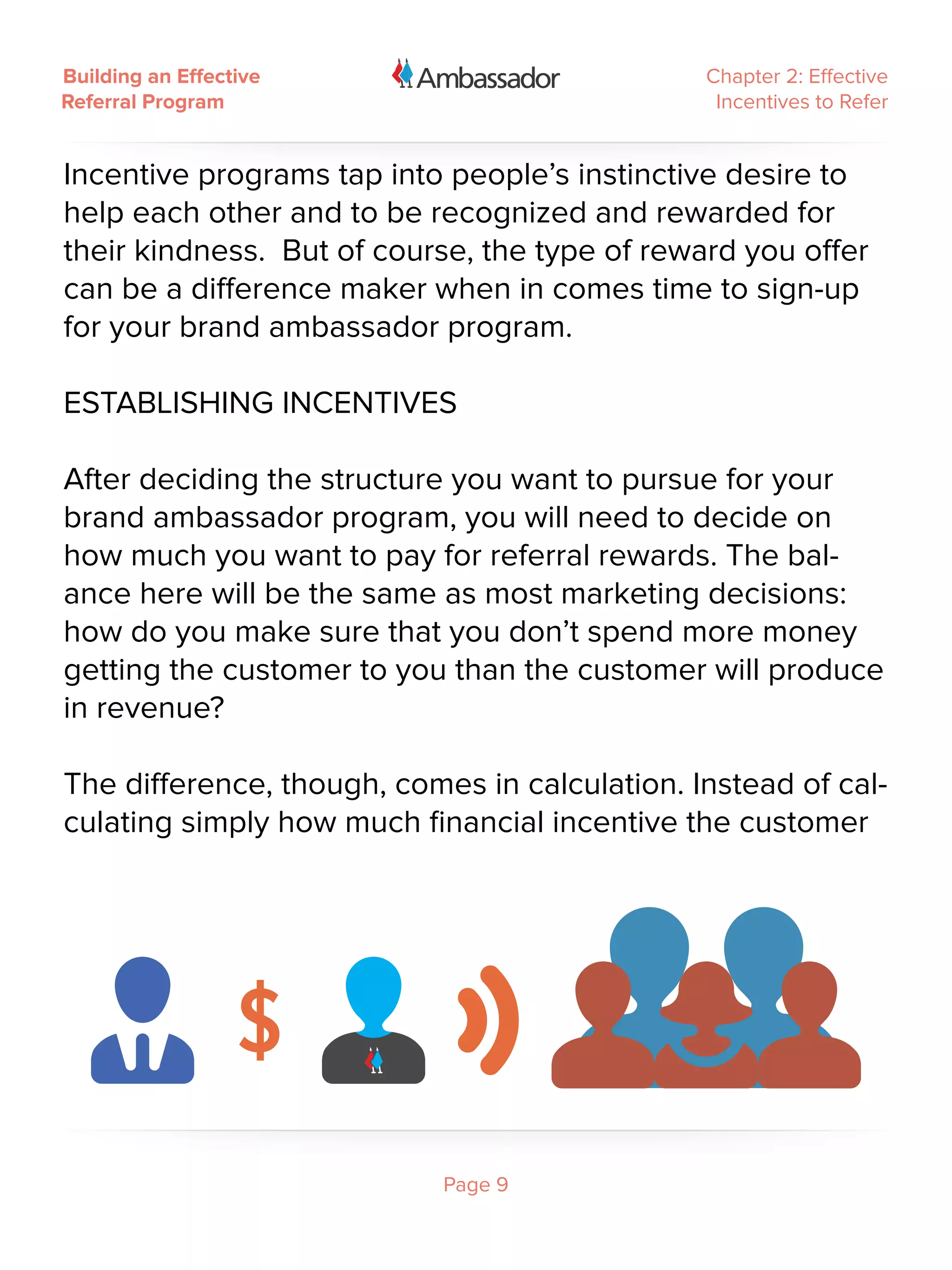 Building an Effective                          Chapter 2: Effective
Referral Program                                Incentives to Refer


Incentive programs tap into people’s instinctive desire to
help each other and to be recognized and rewarded for
their kindness. But of course, the type of reward you offer
can be a difference maker when in comes time to sign-up
for your brand ambassador program.

ESTABLISHING INCENTIVES
 
After deciding the structure you want to pursue for your
brand ambassador program, you will need to decide on
how much you want to pay for referral rewards. The bal-
ance here will be the same as most marketing decisions:
how do you make sure that you don’t spend more money
getting the customer to you than the customer will produce
in revenue?
 
The difference, though, comes in calculation. Instead of cal-
culating simply how much financial incentive the customer




                            Page 9
 