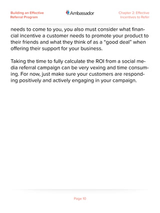 Building an Effective                         Chapter 2: Effective
Referral Program                               Incentives to Refer


needs to come to you, you also must consider what finan-
cial incentive a customer needs to promote your product to
their friends and what they think of as a “good deal” when
offering their support for your business.

Taking the time to fully calculate the ROI from a social me-
dia referral campaign can be very vexing and time consum-
ing. For now, just make sure your customers are respond-
ing positively and actively engaging in your campaign.




                           Page 10
 